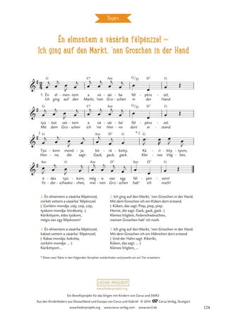 Én elmentem a vásárba félpénzzel d
Ich ging auf den Markt, ‘nen Groschen in der Hand
Ungarn
G C6 Am D7 G
G C6 Am G D7 G
G Am D7 G G
Am G Am D7 Am D7 G
2
4

#
1. Én
Ich
el
ging
men
auf
- tem
den
- a
Markt,
vá
’nen Gro
sár
- ba
schen
-
- fél
in
G/D
pénz
der
- zel,
Hand.
-
Én elmennék a vásárba fél pénzzel
Zum Markt ging ich mit 'nem Groschen in der Hand

#
tyú
Mit
kot
dem
-
Gro
vet tem
schen
-
- a
ich
vá
’ne
sár
Hen
- ba’
ne
-
-
fél
dort
/D
pénz
er
- zel.
stand.
-
-

#
Tyú
Hen
:
kom
ne,
-
-
mond
die
ja:
sagt:
- kit
Gack,
rá
gack,
- kotty.
gack.
-
*:
Ká
Klei
ri
nes
-
-
kity
Vög
- tyom,
lein,
-
-

#
é
Fe der
des
-
- -
tyú
schwänz
kom,
chen,
-
-
még
mei
is
nen
-
-
van
Gro
egy
schen
-
fél
hab’
pén
ich
- zem!
noch!
-
œ
j
œ
j œ
J œ
j
œ
j
œ
j
œ
j
œ
j œ
œ œ Œ
œ
j
œ
j
œ
J œ
j
œ
j
œ
j
œ
j
œ
j œ
œ œ Œ
œ
j œ
j
œ
J œ
j œ
j
œ
j
œ
œ™
J
œ
R
œ
J œ
J
œ
J œ
j œ
J œ
j
œ
j
œ
j
œ
j
œ
j œ œ œ Œ
2. Én elmentem a vásárba félpénzzel,
csirkét vettem a vásárba’ félpénzzel.
|: Csirkém mondja: csip, csip, csip,
tyúkom mondja: kitrákotty. :|
Kárikittyom, édes tyúkom,
mégis van egy félpénzem!
3. Én elmentem a vásárba félpénzzel,
kakast vettem a vásárba’ félpénzzel,
|: Kakas mondja: bokréta,
csirkém mondja: … :|
Kárikittyom …
2. Ich ging auf den Markt, ’nen Groschen in der Hand.
Mit dem Groschen ich ein Küken dort erstand.
|: Küken, das sagt: Piep, piep, piep.
Henne, die sagt: Gack, gack, gack. :|
Kleines Vöglein, Federschwänzchen,
meinen Groschen hab’ ich noch.
3. Ich ging auf den Markt, ’nen Groschen in der Hand.
Mit dem Groschen ich ein Hähnchen dort erstand
|: Und der Hahn sagt: Kikeriki,
Küken, das sagt: … :|
Kleines Vöglein, …
* Diese zwei Takte in den folgenden Strophen wiederholen und jeweils um ein Tier erweitern.
www.liederprojekt.org
Ein Benefizprojekt für das Singen mit Kindern von Carus und SWR2
Aus den Kinderliedern aus Deutschland und Europa von Carus und Gabriel © 2014 CCarus-Verlag, Stuttgart
www.liederprojekt.org www.carus-verlag.com www.swr2.de 124
 