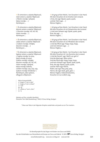 * Diese zwei Takte in den folgenden Strophen wiederholen und jeweils um ein Tier erweitern.
4. Én elmentem a vásárba félpénzzel,
récét vettem a vásárba’ félpénzzel.
|: Récém mondja: riphajnal,
kakas mondja: … :|
Kárikittyom …
5. Én elmentem a vásárba félpénzzel,
disznót vettem a vásárba’ félpénzzel.
|: Disznóm mondja: röf, röf, röf,
récém mondja: … :|
Kárikittyom …
6. Én elmentem a vásárba félpénzzel,
csikót vettem a vásárba’ félpénzzel.
|: Csikóm mondja: mihájbá,
disznóm mondja: … :|
Kárikittyom …
7. Én elmentem a vásárba félpénzzel,
legényt vettem a vásárba’ félpénzzel.
|: Legény mondja: ha vóna,
leány mondja: jó vóna!
Csikóm mondja: mihájbá,
disznóm mondja: röf, röf, röf,
récém mondja: riphajnal,
kakas mondja: bokréta,
csirkém mondja: csip, csip, csip,
tyúkom mondja: kitrákotty! :|
Kárikittyom, édes tyúkom,
elfogyott a félpénzem.
4. Ich ging auf den Markt, ’nen Groschen in der Hand.
Mit dem Groschen ich ein Entchen dort erstand.
|: Ente, die sagt: Quack, quack, quack,
und der Hahn sagt: … :|
Kleines Vöglein, …
5. Ich ging auf den Markt, ’nen Groschen in der Hand.
Mit dem Groschen ich ein Schweinchen dort erstand.
|: Und mein Schwein sagt: Quiek, quiek, quiek,
Ente, die sagt: … :|
Kleines Vöglein, …
6. Ich ging auf den Markt, ’nen Groschen in der Hand.
Mit dem Groschen ich ein Pferdchen dort erstand.
|: Und das Pferd sagt: Hopp, hopp, hopp,
und mein Schwein sagt: … :|
Kleines Vöglein, …
7. Ich ging auf den Markt, ’nen Groschen in der Hand.
Mit dem Groschen ich ’nen Burschen dort erstand.
|: Und der Bursch’ sagt: Woll’n wir geh’n?
Und die Maid sagt: Wäre schön!
Und das Pferd sagt: Hopp, hopp, hopp,
und mein Schwein sagt: Quiek, quiek, quiek,
Ente, die sagt: Quack, quack, quack,
und der Hahn sagt: Kikriki,
Küken, das sagt: Piep, piep, piep,
Henne, die sagt: Gack, gack, gack. :|
Kleines Vöglein, Federschwänzchen,
Groschen ist nun endlich weg.
Melodie und Text: mündlich überliefert
Deutscher Text: Maik Brandenburg (*1962), © Carus-Verlag, Stuttgart
Kleine Aussprachehilfe:
é = langes „e“ wie in „lebt“
á = langes „a“ wie in „Haare“
cs = tsch
gy = dj
e = offenes „e“ wie in „Herr“
ty = tj
www.liederprojekt.org
Ein Benefizprojekt für das Singen mit Kindern von Carus und SWR2
Aus den Kinderliedern aus Deutschland und Europa von Carus und Gabriel © 2014 CCarus-Verlag, Stuttgart
www.liederprojekt.org www.carus-verlag.com www.swr2.de 125
 