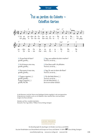 Fui ao jardim da Celeste d
Celestes Garten
Portugal
1.
F F Gm7 C7 F
F F Gm7 C7 F
2
4
b
Fui
Ich
ao
ging
jar
in
dim
Ce
- da
les
-
Ce
tes
-
les
Gar
- te,
ten,
-
-
gi
tra
ro
la
-
-
flé,
li,
-
-
gi
tra
ro
la
-
-
flá,
la.
-
-
fui
Ich
ao
ging
Fui ao jardim da Celeste
b
jar
in
dim
Ce
- da
les
-
Ce
tes
-
les
Gar
- te,
ten,
-
-
gi
tra
ro
la
-
-
flé,
li,
-
-
flé,
tra
flá.
la.
-
œ
j œ
j
œ
j œ
j
œ
j œ
j œ
J
œ
J œ
j œ
j œ œ
j
œ
j œ œ œ
j œ
j
œ
j œ
j
œ
j œ
j œ
J
œ
J œ
j œ
j œ œ
œ
In die Klammern wird der Name eines beliebigen Kindes eingefügt. In der portugiesischen
Originalversion handelt es sich um ein Mädchen. Aber natürlich kann man auch jedem
Jungen eine Rose schenken.
Melodie und Text: mündlich überliefert
Deutscher Text: Ingo Zeller (*1968), © Carus-Verlag, Stuttgart
2. O que foste lá fazer?
giroflé, giroflá,…
3. Fui lá buscar uma rosa,
giroflé, giroflá,…
4. Para quem é essa rosa,
giroflé, giroflá,…
5. È para a menina (…)
giroflé, giroflá,…
È para a menina (…)
giroflé, flé, flá!
2. Sag, was wolltest du dort machen?
Tra-la-li, tra-la-la,…
3. Eine Rose wollt’ ich pflücken.
Tra-la-li, tra-la-la,…
4. Sag, für wen ist denn die Rose?
Tra-la-li, tra-la-la,…
5. Für die liebe kleine (…)
Tra-la-li, tra-la-la,…
Für die liebe kleine (…)
Sie ist ein echter Schatz!
www.liederprojekt.org
Ein Benefizprojekt für das Singen mit Kindern von Carus und SWR2
Aus den Kinderliedern aus Deutschland und Europa von Carus und Gabriel © 2014 CCarus-Verlag, Stuttgart
www.liederprojekt.org www.carus-verlag.com www.swr2.de 128
 