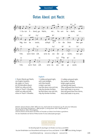 Guten Abend, gut Nacht
Deutschland
E¨
B¨7 Fm7
B¨7
3
4
bb
b
1. Gu ten
- A
E¨
bend,
- gut Nacht, mit Ro
E¨
sen
- be dacht,
E¨6
- mit
Guten Abend, gut Nacht
bb
b
Näg
Fm7
lein
- be steckt,
- schlupf un
B¨7
ter
- die Deck:
E¨
Mor
E¨7
gen
-
bb
b
früh,
A¨
wenn Gott will,
E¨
wirst du wie
Fm7
der
- ge weckt,
E¨
- mor
E¨7
gen
-
bb
b
früh,
A¨
wenn Gott will,
E¨
wirst du wie
Fm7
der
E¨/
-
B¨
ge
B¨7
weckt.
E¨
-
œ
j
œ
j œ™ œ
j
œ œ Œ œ œ œ œ™ œ
J
œ œ œ œ
œ œ œ œ œ Œ œ œ œ œ œ œ œ Œ
œ
j
œ
j
˙ œ
J œ
j ˙ œ
j
œ
j œ œ œ 
œ
j ˙
œ
j
œ
j
˙ œ
J œ
j ˙ œ
j
œ
j œ œ œ œ œ ˙
2. Guten Abend, gut Nacht,
von Englein bewacht,
die zeigen im Traum
dir Christkindleins Baum.
Schlaf nun selig und süß,
schau im Traum ’s Paradies,
schlaf nun selig und süß,
schau im Traum ’s Paradies.
Englisch:
1. Lullaby and good night,
with roses bedight,
with lilies bested,
is baby’s wee bed.
Lay thee down now and rest,
may thy slumber be blest,
lay thee down now and rest,
may thy slumber be blest.
2. Lullaby and good night,
thy mother’s delight,
bright angels around
my darling shall stand.
They will guard thee from harms,
thou shalt wake in my arms,
they will guard thee from harms,
thou shalt wake in my arms.
Melodie: Johannes Brahms (1833–1897), Nr. 4 aus „Fünf Lieder für eine Stimme“ op. 49, nach einer Volksweise
Text: aus „Des Knaben Wunderhorn“, 1808 (Strophe 1), Georg Scherer 1824–1909 (Strophe 2);
Natalia Macfarren 1826–1916 (Englisch).
Johannes Brahms schrieb dieses Lied 1858, um Freunden zur Geburt ihres Kindes zu gratulieren.
Von den Vokalhelden der Berliner Philharmoniker für das Liederprojekt gesungen.
www.liederprojekt.org
Ein Benefizprojekt für das Singen mit Kindern von Carus und SWR2
Aus den Kinderliedern aus Deutschland und Europa von Carus und Gabriel © 2014 CCarus-Verlag, Stuttgart
www.liederprojekt.org www.carus-verlag.com www.swr2.de 129
 