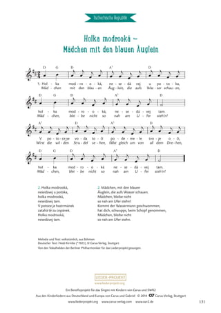 Holka modrooká d
Mädchen mit den blauen Äuglein
Tschechische Republik
1. Hol
Mäd
D
ka
chen
G
-
-
mod
mit
D
ro
den
- o
blau
- ká,
en
-
-
ne
Äug
A7
se
lein,
-
-
dá
die
- vej
aufs
u
Was
D
po
ser
-
to
schau
- ka,
en,
-
-
hol
Mäd
D
ka
chen,
G
-
-
mod
blei
D
ro
be
-
-
o
nicht
- ká,
so
- ne
nah
A7
se
am
- dá
U
- vej
fer
-
-
tam.
steh’n!
D
Wirst
V
A7
po
die
to
wil
- ce_se
den
-
-
vo
Stru
D
da
del
-
-
to
se
cí
hen,
-
-
po
fällst
A7
de
gleich
- me
um
- le
von
- tvo
all
D
dem
je
- o
Dre
ci,
hen,
-
-
hol
Mäd
D
ka
chen,
G
-
-
mod
blei
D
ro
be
-
-
o
nicht
- ká
so
- ne
nah
A7
se
am
- dá
U
- vej
fer
-
-
tam.
steh’n!
D
2
4

##
Holka modrooká

##

##
ˇ ˇ

##
œ œ œ
j
œ
j
œ
j œ
j
œ
j
œ
j
œ
j œ
j
œ
j
œ
j
œ
j œ
j
œ œ œ
j
œ
j
œ
j œ
j
œ
j
œ
j
œ
j œ
j
˙
œ
j
œ
j
œ
j œ
j œ
j
œ
j
œ
j œ
j
œ
j
œ
j
œ
j œ
j œ
j
œ
j
œ
j œ
j
œ œ œ
j
œ
j
œ
j œ
j
œ
j
œ
j
œ
j œ
j
˙
2. Mädchen, mit den blauen
Äuglein, die aufs Wasser schauen.
Mädchen, bleibe nicht
so nah am Ufer stehn!
Kommt der Wassermann geschwommen,
hat dich, schwupps, beim Schopf genommen,
Mädchen, bleibe nicht
so nah am Ufer stehn.
2. Holka modrooká,
nesedávej u potoka,
holka modrooká,
nesedávej tam.
V potoce je hastrmánek
zatahá te za copánek.
Holka modrooká,
nesedávej tam.
ˇ
Melodie und Text: volkstümlich, aus Böhmen
Deutscher Text: Heidi Kirmße (*1925), © Carus-Verlag, Stuttgart
Von den Vokalhelden der Berliner Philharmoniker für das Liederprojekt gesungen.
www.liederprojekt.org
Ein Benefizprojekt für das Singen mit Kindern von Carus und SWR2
Aus den Kinderliedern aus Deutschland und Europa von Carus und Gabriel © 2014 CCarus-Verlag, Stuttgart
www.liederprojekt.org www.carus-verlag.com www.swr2.de 131
 