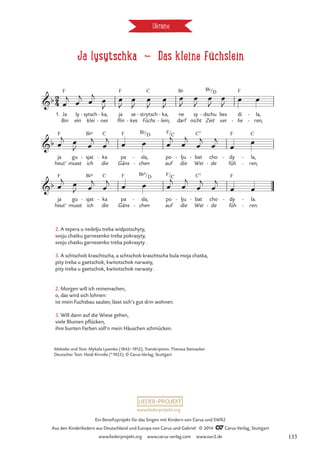 Ja lysytschka d Das kleine Füchslein
Ukraine
1. Ja
Bin
F
ly
ein
sytsch
klei
- ka,
nes
-
-
ja
flin
F
se
kes
-
strytsch
Füchs
C
- ka,
lein,
-
-
ne
darf
B¨
sy
nicht
dschu
Zeit
B¨
- bes
ver
di
lie
F
-
la,
ren,
-
-
ja
heut'
F
gu
musst
sjat
ich
B¨6
- ka
die
C
- pa
Gäns
F
sla,
chen
B¨
-
-
po
auf
F
lju
die
- bat
Wei
C7
- cho
de
-
dy
füh
F
- la,
ren,
C
-
-
ja
heut'
F
gu
musst
sjat
ich
B¨6
- ka
die
C
- pa
Gäns
F
sla,
chen
B¨6
-
-
po
auf
F
lju
die
- bat
Wei
C7
- cho
de
-
dy
füh
F
- la.
ren.
-
-
2
4
b
/D
Lysytschka
b
/D /C
b
/D /C
œ
j
œ
j œ
j
œ
J
œ
J
œ
J
œ
J
œ
J
œ
J
œ
J
œ
J
œ
J œ œ
œ
j œ
J œ
j
œ
j œ œ œ
j
œ
j
œ
j
œ
j
œ œ
œ
j œ
J œ
j
œ
j
œ œ œ
j
œ
j
œ
j
œ
j
œ œ
2. A tepera u nedelju treba widpotschyty,
svoju chatku garnesenko treba pokrasyty,
svoju chatku garnesenko treba pokrasyty .
3. A schtschob kraschtscha, a schtschob kraschtscha bula moja chatka,
pity treba u gaetschok, kwitotschok narwaty,
pity treba u gaetschok, kwitotschok narwaty .
2. Morgen will ich reinemachen,
o, das wird sich lohnen:
ist mein Fuchsbau sauber, lässt sich’s gut drin wohnen.
3. Will dann auf die Wiese gehen,
viele Blumen pflücken,
ihre bunten Farben soll’n mein Häuschen schmücken.
Melodie und Text: Mykola Lysenko (1842–1912); Transkription: Theresa Steinacker
Deutscher Text: Heidi Kirmße (*1925), © Carus-Verlag, Stuttgart
www.liederprojekt.org
Ein Benefizprojekt für das Singen mit Kindern von Carus und SWR2
Aus den Kinderliedern aus Deutschland und Europa von Carus und Gabriel © 2014 CCarus-Verlag, Stuttgart
www.liederprojekt.org www.carus-verlag.com www.swr2.de 133
 