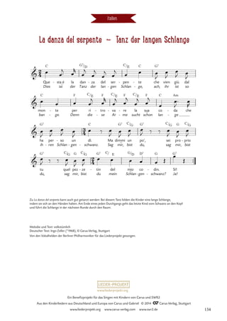 La danza del serpente d Tanz der langen Schlange
Italien
Que
Dies
C
sta_é
ist
- la
der
dan
Tanz
G7
za
der
- del
lan
ser
gen
-
pen
Schlan
C
- te
ge,
C
-
-
che
ach,
G7
vien
ihr
giù
ist
dal
so
mon
ban
C
te
ge.
-
-
per
Denn
F
ri
die
C
tro
se
F
-
-
va
Ar
C
- re
me
F
-
-
la
sucht
C
sua
_
schon
F
co
lan
C
da
ge
Am
-
-
che
ha
ih
G7
ren
per
- Schlan
so
-
gen
un
-
dì.
schwanz.
C
-
Ma
Sag
dimmi
mir,
_
G7
un
bist
C
po’,
du,
G7
sei
sag
C
pro
mir,
G
prio
bist
C
-
™™
tu
du,
G7
quel
sag
C
pez
mir,
G
ze
bist
C
- tin
du
G7
-
C
del
mein
mio
_
Schlan
G
-
D7
co
gen
din.
schwanz?
G
-
- Ja!
Sí!
G7
2
4
3
4
2
4

/D /E
La danza del serpente
Tanz der langen Schlange

/E /E /E

/G /G /G

/G /G / E /D
Œ
œ œ™
j œ
r
œ
j
œ
j
œ
j
œ
j
œ œ œ
J
œ
J
œ
J œ
J
œ œ œ œ™
j œ
r
œ
j œ
j
œ
j œ
j
œ
œ™
J
œ
R
œ
J
œ
J
œ
J œ
J
œ ‰ œ
J
œ
J
œ
J
œ
J ‰ ‰ œ
J
œ
J
œ
J
œ
J ‰ ‰ œ
J œ
J
œ
J
œ œ œ œ œ
œ
Œ
Zu La danza del serpente kann auch gut getanzt werden: Bei diesem Tanz bilden die Kinder eine lange Schlange,
indem sie sich an den Händen halten. Am Ende eines jeden Durchgangs geht das letzte Kind vom Schwanz an den Kopf
und führt die Schlange in der nächsten Runde durch den Raum.
Melodie und Text: volkstümlich
Deutscher Text: Ingo Zeller (*1968), © Carus-Verlag, Stuttgart
Von den Vokalhelden der Berliner Philharmoniker für das Liederprojekt gesungen.
www.liederprojekt.org
Ein Benefizprojekt für das Singen mit Kindern von Carus und SWR2
Aus den Kinderliedern aus Deutschland und Europa von Carus und Gabriel © 2014 CCarus-Verlag, Stuttgart
www.liederprojekt.org www.carus-verlag.com www.swr2.de 134
 