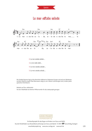 La mar estaba salada
Spanien
Em Em Am D7 G
Am H7 Em H7 Em Em Am6 H7 Em
6
8

#
1. La mar e sta
- ba
- sa la
- da,
- sa la
- da
- e sta
- ba
- la mar, la
La mar estaba salada

#
mar e sta
- ba
- sa la
-
/D©
da,
-
/G
sa la
- da
- e sta
- ba
- la mar.
2. Le mer estebe selede …
3. Li mir istibi silidi …
4. Lu mur ustubu suludu …
œ
j œ œ
j
œ
j
œ
j
œ
j œ™ œ œ
J
œ
J
œ
J
œ
J
œ
J
œ
J
œ
J œ™ œ œ
J
œ œ
j
œ
j
œ
j
œ
j
œ œ
j
œ œ
j
œ
j
œ
j
œ
j œ
j
œ
j
œ
j
œ™ ‰ ‰
2. Le mer estebe selede …
3. Li mir istibi silidi …
4. Lo mor ostobo solodo …
5. Lu mur ustubu suludu …
Der Großteil Spaniens liegt auf der Iberischen Halbinsel im Südwesten Europas und wird vom Mittelmeer
und dem Atlantik umspült. Dass Meerwasser salzig ist, wie in diesem Lied besungen wird, ist daher jedem
spanischen Kind bekannt.
Melodie und Text: volkstümlich
Von den Vokalhelden der Berliner Philharmoniker für das Liederprojekt gesungen.
www.liederprojekt.org
Ein Benefizprojekt für das Singen mit Kindern von Carus und SWR2
Aus den Kinderliedern aus Deutschland und Europa von Carus und Gabriel © 2014 CCarus-Verlag, Stuttgart
www.liederprojekt.org www.carus-verlag.com www.swr2.de 135
 