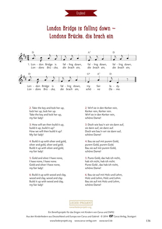 London Bridge is falling down d
Londons Brücke, die brach ein
England
2. Take the key and lock her up,
lock her up, lock her up.
Take the key and lock her up,
my fair lady!
3. How will we then build it up,
build it up, build it up?
How we will then build it up?
My fair lady!
4. Build it up with silver and gold,
silver and gold, silver and gold.
Build it up with silver and gold,
my fair lady!
5. Gold and silver I have none,
I have none, I have none.
Gold and silver I have none,
my fair lady!
6. Build it up with wood and clay,
wood and clay, wood and clay.
Build it up with wood and clay,
my fair lady!
2. Wirf sie in den Kerker rein,
Kerker rein, Kerker rein.
Wirf sie in den Kerker rein,
schöne Dame!
3. Doch wie bau‘n wir sie dann auf,
sie dann auf, sie dann auf.
Doch wie bau‘n wir sie dann auf,
schöne Dame!
4. Bau sie auf mit purem Gold,
purem Gold, purem Gold.
Bau sie auf mit purem Gold,
schöne Dame!
5. Pures Gold, das hab ich nicht,
hab ich nicht, hab ich nicht.
Pures Gold , das hab ich nicht,
schöne Dame!
6. Bau sie auf mit Holz und Lehm,
Holz und Lehm, Holz und Lehm.
Bau sie auf mit Holz und Lehm,
schöne Dame!
www.liederprojekt.org
Ein Benefizprojekt für das Singen mit Kindern von Carus und SWR2
Aus den Kinderliedern aus Deutschland und Europa von Carus und Gabriel © 2014 CCarus-Verlag, Stuttgart
www.liederprojekt.org www.carus-verlag.com www.swr2.de 136
 