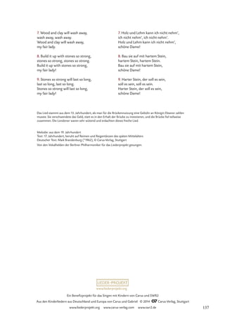 7. Holz und Lehm kann ich nicht nehm‘,
ich nicht nehm‘, ich nicht nehm‘.
Holz und Lehm kann ich nicht nehm‘,
schöne Dame!
8. Bau sie auf mit hartem Stein,
hartem Stein, hartem Stein.
Bau sie auf mit hartem Stein,
schöne Dame!
9. Harter Stein, der soll es sein,
soll es sein, soll es sein.
Harter Stein, der soll es sein,
schöne Dame!
7. Wood and clay will wash away,
wash away, wash away.
Wood and clay will wash away,
my fair lady.
8. Build it up with stones so strong,
stones so strong, stones so strong.
Build it up with stones so strong,
my fair lady!
9. Stones so strong will last so long,
last so long, last so long.
Stones so strong will last so long,
my fair lady!
Das Lied stammt aus dem 13. Jahrhundert, als man für die Brückennutzung eine Gebühr an Königin Eleanor zahlen
musste. Sie verschwendete das Geld, statt es in den Erhalt der Brücke zu investieren, und die Brücke fiel teilweise
zusammen. Die Londoner waren sehr wütend und erdachten dieses freche Lied.
Melodie: aus dem 19. Jahrhundert
Text: 17. Jahrhundert, beruht auf Reimen und Reigentänzen des späten Mittelalters
Deutscher Text: Maik Brandenburg (*1962), © Carus-Verlag, Stuttgart
Von den Vokalhelden der Berliner Philharmoniker für das Liederprojekt gesungen.
www.liederprojekt.org
Ein Benefizprojekt für das Singen mit Kindern von Carus und SWR2
Aus den Kinderliedern aus Deutschland und Europa von Carus und Gabriel © 2014 CCarus-Verlag, Stuttgart
www.liederprojekt.org www.carus-verlag.com www.swr2.de 137
 