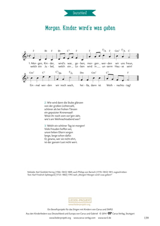 Morgen, Kinder, wird‘s was geben
Deutschland
™™
C7
c
b
1. Mor
welch
F
gen,
ein
- Kin
Ju
B¨
der,
bel,
F
-
-
wird’s
welch
B¨
was
ein
C7
ge
Le
F
ben,
ben
-
-
mor
wird
F
gen
in
- wer
un
F/A
den
serm
F
-
-
wir
Hau
Gm7
uns
se
F/
-
A
freun,
sein!
C
Morgen, Kinder, wird’s was geben
b
Ein
Gm7
mal
- wer den
- wir
C7/
noch
B¨
wach,
F/A
hei
Dm
ßa,
- dann
Gm7
ist Weih
C7
nachts
- tag!
F
-
œ œ œ œ œ œ œ œ œ œ
œ œ œ œ œ œ œ ˙
œ œ œ œ
œ œ ˙ œ œ œ œ œ œ œ œ ˙
2. Wie wird dann die Stube glänzen
von der großen Lichterzahl,
schöner als bei frohen Tänzen
ein geputzter Kronensaal!
Wisst ihr noch vom vor’gen Jahr,
wie’s am Weihnachtsabend war?
3. Welch ein schöner Tag ist morgen!
Viele Freuden hoffen wir,
unsre lieben Eltern sorgen
lange, lange schon dafür.
O, gewiss, wer sie nicht ehrt,
ist der ganzen Lust nicht wert.
Melodie: Karl Gottlieb Hering (1766–1853) 1809, auch Philipp von Bartsch (1770–1833) 1811, zugeschrieben
Text: Karl Friedrich Splittegard (1753–1802) 1795 nach „Morgen! Morgen wird’s was geben!”
www.liederprojekt.org
Ein Benefizprojekt für das Singen mit Kindern von Carus und SWR2
Aus den Kinderliedern aus Deutschland und Europa von Carus und Gabriel © 2014 CCarus-Verlag, Stuttgart
www.liederprojekt.org www.carus-verlag.com www.swr2.de 139
 