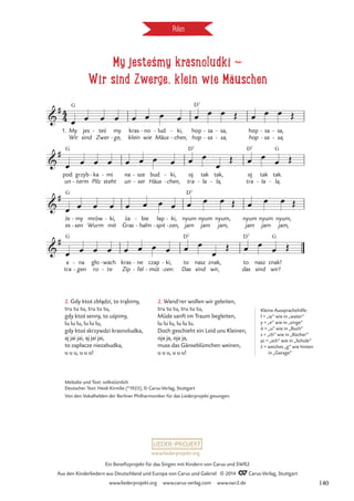 My jesteśmy krasnoludki d
Wir sind Zwerge, klein wie Mäuschen
Polen
1. My
Wir
G
jes
sind
tes
Zwer
-
ge,
my
-
kras
klein
no
wie
- lud
Mäus
- ki,
chen,
-
-
hop
hop
D7
sa
sa
-
-
sa,
sa,
-
-
hop
hop
sa
sa
-
-
sa,
sa,
-
-
pod
un
G
grzyb
term
-
ka
Pilz
- mi
steht
- na
un
sze
ser
-
-
bud
Häus
ki,
chen,
-
-
oj
tra
D7
tak
la
-
tak,
la,
-
oj
tra
D7
tak
la
-
tak.
la,
G
-
Je
es
G
sen
my
-
-
mrów
Wurm
ki,
mit
- za
Gras
bie
halm
-
-
łap
spit
-
ki,
zen,
-
-
nyum
jam
D7
nyum
jam
nyum,
jam,
nyum
jam
nyum
jam
nyum,
jam,
a
tra
G
na
gen
-
-
gło
ro
wach
te
-
-
kras
Zip
ne
fel
-
-
czap
müt
-
ki,
zen:
-
-
to
Das
D7
sind
nasz
wir,
znak,
das
to
D7
sind
nasz
wir!
znak!
G
4
4

#
My jestes'my krasnoludki
Wir sind Zwerge, klein wie Mäuschen

#

#

#
.
œ œ œ œ œ œ œ œ œ œ œ Œ œ œ œ Œ
œ œ œ œ œ œ œ œ œ œ
œ
Œ œ œ œ Œ
œ œ œ œ œ œ œ œ œ œ œ Œ œ œ œ Œ
œ œ œ œ œ œ œ œ œ œ
œ
Œ œ œ
œ Œ
´
2. Wand’rer wollen wir geleiten,
tru tu tu, tru tu tu,
Müde sanft im Traum begleiten,
lu lu lu, lu lu lu.
Doch geschieht ein Leid uns Kleinen,
oja ja, oja ja,
muss das Gänseblümchen weinen,
u u u, u u u!
Melodie und Text: volkstümlich
Deutscher Text: Heidi Kirmße (*1925), © Carus-Verlag, Stuttgart
Von den Vokalhelden der Berliner Philharmoniker für das Liederprojekt gesungen.
´.
Kleine Aussprachehilfe:
ł = „w“ wie in „water“
y = „e“ wie in „singe“
ó = „u” wie in „Buch”
s = „ch” wie in „Bücher”
sz = „sch” wie in „Schule”
z = weiches „g“ wie hinten
in „Garage“
2. Gdy ktos zbładzi, to trabimy,
tru tu tu, tru tu tu,
gdy ktos senny, to uspimy,
lu lu lu, lu lu lu,
gdy ktos skrzywdzi krasnoludka,
aj jai jai, aj jai jai,
to zapłacze niezabudka,
u u u, u u u!
´
´ ´
´
˛ ˛
www.liederprojekt.org
Ein Benefizprojekt für das Singen mit Kindern von Carus und SWR2
Aus den Kinderliedern aus Deutschland und Europa von Carus und Gabriel © 2014 CCarus-Verlag, Stuttgart
www.liederprojekt.org www.carus-verlag.com www.swr2.de 140
 