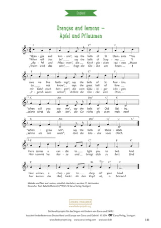 Oranges and lemons d
Äpfel und Pflaumen
England
_
“Oran
„Äp
“When
„Wann
ges
fel
will
wird
-
-
and
und
that
das
be”,
sein“,
lem
Pflau
ons”,
men“,
-
-
say
die
say
fragt
the
the
die
bells
Kirch
bells
Glo
of
glo
of
cke
-
-
St
cken
Step
am
-
Clem
rau
ney.
Rhein.
-
ents.
nen.
-
-
“You
“I
„Musst
mir
„Ir
do
owe me
Geld
gend
-
five
noch
not
wann
-
farth
brin
know”,
schon“,
ings”,
gen“,
-
-
dröhnt
say
die
says
the
vom
the
die
bells
Gläu
great
Glo
of
bi
bell
cke
-
-
St
ger
of
vom
-
Mar
klin
Bow.
Dom.
tins.
gen.
-
-
“When
„Wann
will
wirst
you
du
pay
zah
me”,
len“,
-
say
die
the
Ge
bells
richts
-
of
glo
-
Old
cken
-
Bai
mah
ley.
nen!
-
-
™™
“When
„Wenn
I
ich
grow
bin
rich”,
reich“,
say
tönt
the
die
bells
Glo
of
cke
-
Shore
vom
ditch.
Deich.
-
Here
Hier
comes
kommt
a
’ne
can
Ker
dle
ze
-
-
to
und
light
bringt
you
dich
to
zu
bed.
Bett.
And
Und
2.
here
hier
comes
kommt
a
das
chop
Beil,
per
hackt
- to
dir den
chop
Kopf
off
ab,
your
o
head.
Schreck!
3
4
b
F C7 F
Œ
Oranges and lemons
Äpfel und Pflaumen
b
F C7 F
b
1. C Am Dm7 G7 C
b
C Am Dm7 G7 C C7
b
F C7 F C
b
F B¨ F/C C7 F
œ œ œ œ œ œ
j œ
j
œ œ œ œ œ œ
œ œ œ œ œ œ
j
œ
j œ œ œ œ ˙
œ œ œ œ œ œ
j œ
j
œ œ œ œ ˙
œ œ œ
˙ œ
j œ
j
œ œ œ
˙™
œ œ œ œ œ œ œ œ œ
œ ˙ œ
œ œ
œ œ œ œ œ œ œ œ ˙™
Melodie und Text: aus London, mündlich überliefert, aus dem 17. Jahrhundert
Deutscher Text: Babette Dieterich (*1972), © Carus-Verlag, Stuttgart
www.liederprojekt.org
Ein Benefizprojekt für das Singen mit Kindern von Carus und SWR2
Aus den Kinderliedern aus Deutschland und Europa von Carus und Gabriel © 2014 CCarus-Verlag, Stuttgart
www.liederprojekt.org www.carus-verlag.com www.swr2.de 141
 