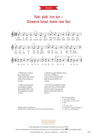 Pleši, pleši, črni kos d
Schwarze Amsel, komm zum Tanz
Slowenien
1. Ple
„Schwar
C
ši,
ze
-
-
ple
Am
ši,
sel,
-
-
cr
komm
G7
ni
zum
-
Tanz!“
kos! Kak‘
„Mei
G7
bom
ne
-
ple
Schuh
sal,
sind
- ker
nicht
C
sem
mehr
bos.
ganz,
Ku
muss
C
pil
erst
- si
neu
pa
e
-
cev
kau
G7
lje
fen
-
-
bom,
gehn,
pol
soll
G7
ke
ich
- tri
mich
za
im
ple
Tan
C
- sal
ze
-
-
bom.
drehn.“
™™ ™™
La
F
la la la la
C7
la la la
C7
la la la la
F
la la la
F
la la.

ˇ
ˇ
3
4
2
4
Pleši pleši crni kasI
Schwarze Amsel, komm zum Tanz!

ˇ
b
b
1. 2.
œ
j
œ
j
œ œ œ
j
œ
j
œ
œ
j
œ
j
œ œ œ
j
œ
j
œ
œ
j
œ
j
œ œ œ
j
œ
j
œ
œ
j
œ
j
œ œ œ
j
œ
j
œ
œ
J
œ
J œ œ œ
J
œ
J œ
œ
J
œ
J œ œ œ
J
œ
J œ œ
J
œ
J œ
2. Mit dem jungen Meislein dann,
trete ich zur Polka an,
unter meinem festen Schritt
bebt der ganze Boden mit.
La la la …
3. Doch kein Musikant der Welt
spielt zum Tanz auf ohne Geld,
wird man allzu knausrig sein,
packt er gleich die Fiedel ein.
La la la …
2. Plesal bom s sinicico,
lepo mlado ticico.
S peto tolkel bom ob tla,
tresla se bo zemlja vsa.
La la la …
3. Kdor pa hoce plesati,
mora godcem placati.
Saj ni godec kakor konj,
da bi godel kar zastonj.
La la la …
ˇ
ˇ
ˇ
ˇ
Melodie und Text: volkstümlich
Deutscher Text: Heidi Kirmße (*1925), © Carus-Verlag, Stuttgart
ˇ
Kleine Aussprachehilfe:
š = „sch“ wie in „Schule“
s = stimmloses „s“ wie in „Kuss“
c = tsch
v = w
z = „s” wie in „Sinn”
lj = verschmilzt zu einem weichen „l”
nj = „ng” wie in „Champignon”
www.liederprojekt.org
Ein Benefizprojekt für das Singen mit Kindern von Carus und SWR2
Aus den Kinderliedern aus Deutschland und Europa von Carus und Gabriel © 2014 CCarus-Verlag, Stuttgart
www.liederprojekt.org www.carus-verlag.com www.swr2.de 143
 