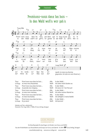 prom'nons-nous dans les bois d
In den Wald woll’n wir geh‘n
Frankreich
G G C6 D7 G G C6 D7 G
G C6 G C6 D7 G
G C6 G C6 D7 G
D G D G D7
2
4

In
Prom’
Tous/Alle
den
nons
-
Wald
nous
/
-
H
woll’n
dans
wir
les bois,
geh’n, nir
pen dant
gends
-
- que
ist
/H
le
der
loup
Wolf zu
n’y_est pas.
seh’n.
Si
Wä
le
re
-
Prom’nons nous dans les bois
Kommt, in den Wald hinein

loup
er
/H
y_é
zu
- tait,
Haus,
il
frä
nous
ße
-
man
er
ge
uns
- rait.
auf.
- Mais
Ist er
comme

il
nicht
/H
n’y_est
da
pas,
heim,
-
il
könn’
nous
wir
man
fröh
g’ra
lich
-
-
pas.
sein.
Loup,
Wo
y_es
bist
-

tu?
du?
En
Hörst
tends
du
- tu?
zu?
- Que
Was
fais
tust
tu?
du?
-
Loup/Wolf f
∑
œ
j
œ
j
œ œ
j
œ
j
œ œ
j
œ
j
œ
j
œ
j
œ
j
œ
j
œ œ
j
œ
j
œ œ œ œ
j
œ
j œ œ
œ œ
j
œ
j
œ œ œ œ
j
œ
j œ œ œ œ
j
œ
j
œ
œ
j
œ
j œ
œ
j
œ
j
œ
Œ
Tous: Prom’nons nous dans les bois …
Le loup: Je mets mes chaussettes.
Tous: Prom’nons nous dans les bois …
Le loup: Je prends mon chapeau.
Tous: Prom’nons nous dans les bois …
Le loup: Je mets mon manteau.
Tous: Prom’nons-nous dans les bois …
Le loup : Je mets mes bottes.
Tous: Prom’nons-nous dans les bois …
Le loup: Et je viens!
Alle: In den Wald …
Wolf: Ich ziehe meine Socken an.
Alle: In den Wald …
Wolf: Ich setze mir ’nen Hut auf.
Alle: In den Wald …
Wolf: Ich ziehe meinen Mantel an.
Alle: In den Wald …
Wolf: Ich schlüpfe in meine Stiefel.
Alle: In den Wald …
Wolf: Ich komme!
Melodie und Text: volkstümlich
Deutscher Text: Ingo Zeller (*1968), © Carus-Verlag, Stuttgart
(parlé: Je mets ma chemise
gesprochen: Ich ziehe mir mein Hemd an.)
www.liederprojekt.org
Ein Benefizprojekt für das Singen mit Kindern von Carus und SWR2
Aus den Kinderliedern aus Deutschland und Europa von Carus und Gabriel © 2014 CCarus-Verlag, Stuttgart
www.liederprojekt.org www.carus-verlag.com www.swr2.de 145
 