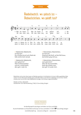 Rääbeliechtli, wo gahsch hii d
Rübenlichtlein, wo gehst hin?
Schweiz
1. Rää
Rü
D
be
ben
-
-
liecht
licht
-
-
li,
lein,
-
-
Rää
Rü
A
be
ben
-
-
liecht
licht
D
-
-
li
lein,
-
-
wo
wo
D
gahsch
gehst
G
hii?
hin?
D
I
In
die
die
tunk
dunk
Hm
li
le
-
-
Nacht,
Nacht,
F©m
oh
oh
ni
ne
-
-
Ster
Ster
G
ne
nen
-
-
schy.
schein.
D
-
-
Da
Da
mues
muss
G
mys
mein
Liecht
Licht
li
lein
-
-
sy.
sein.
D
4
4

##
Rääbeliechtli, wo gahsch hii?
Rübenlichtlein wo gehst hin?

##
A7/E
œ œ œ œ œ œ œ œ ˙ ˙ ˙ Œ œ
j
œ
j
œ œ œ œ
J
œ
J
œ œ œ œ œ œ œ œ ˙ Ó
2. Rääbeliechtli, Rääbeliechtli,
wo bisch gsii?
Dur d Straass duruuf und s Gässli aab.
Gäll, Liechtli, lösch nüd aab.
3. Rääbeliechtli, Rääbeliechtli,
wänn gahsch hei?
Wänn de Büswind blaast
und mer s Liechtli löscht,
dänn gahn i wider hei.
2. Rübenlichtlein, Rübenlichtlein,
wo warst du?
Ging durch alle Straß’, auf das Feld hinaus,
das Lichtlein ging nicht aus.
3. Rübenlichtlein, Rübenlichtlein,
wann gehst heim?
Wenn der Sturmwind bläst,
löscht das Lichtlein mein,
dann geh’ ich wieder heim.
Rübenlichter sind, wie der Name sagt, aus Feldrüben geschnitzt. In die Schale der mit einem Löffel ausgehöhlten Rübe
werden mit einer Messerspitze Muster geritzt. Wird diese Rübe an drei Schnüren aufgehängt und mit einem Teelicht
versehen, kann man sich den vielen Rääbeliechtli-Umzügen in der Schweiz singend anschließen.
Melodie und Text: volkstümlich
Hochdeutscher Text: Maik Brandenburg (*1962), © Carus-Verlag, Stuttgart
www.liederprojekt.org
Ein Benefizprojekt für das Singen mit Kindern von Carus und SWR2
Aus den Kinderliedern aus Deutschland und Europa von Carus und Gabriel © 2014 CCarus-Verlag, Stuttgart
www.liederprojekt.org www.carus-verlag.com www.swr2.de 146
 
