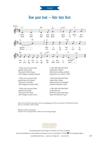 Row your boat d Fahr dein Boot
England
6
8

##
1. Row,
Fahr,
Kanon
1. D
row,
fahr,
row
fahr
Hm
your
dein
boat
Boot
U 2.
gent
sach
Em7
ly
te
-
-
down
ü
A7
the
ber’n
-
Row your boat
Fahr dein Boot

##
stream.
Rhein!
D U 3.
Mer
Vor
D
ri
sich
-
-
ly,
tig,
-
-
mer
vor
A/C©
ri
sich
-
-
ly,
tig,
-
-

##
mer
vor
Hm
ri
sich
-
-
ly,
tig,
-
-
mer
vor
ri
sich
-
-
ly,
tig,
-
-
4.
life
fall
Em7
U
is
bloß
but
nicht
A7
a
hi
dream!
nein!
D
-
U
œ™ œ™ œ œ
j
œ™ œ œ
j
œ œ
j
œ™ œ™ œ
J
œ
J
œ
J œ
j
œ
j
œ
j
œ
j
œ
j
œ
j
œ
j
œ
j
œ
j œ œ
j
œ œ
j
œ™ œ™
2. Row, row, row your boat
gently up the creek.
If you see a little mouse,
don’t forget to squeak! (squeak)
3. Row, row, row your boat
gently down the stream.
If you see a crocodile,
don’t forget to scream! (ahh)
4. Row, row, row your boat
gently to the shore.
if you see a lion there,
don’t forget to roar! (rrawr)
2. Fahr, fahr, fahr dein Boot
sachte über’n Rhein.
Siehst du eine Maus an Bord,
fang doch an zu schrei’n! (ihh)
3. Fahr, fahr, fahr dein Boot
mitten über’s Meer.
Siehst du dort ein Krokodil,
brüll ihm hinterher! (ahh)
4. Fahr, fahr, fahr dein Boot
an das Ufer ran.
Siehst du einen Löwen dort,
fauch ihn einfach an! (grr)
Wenn das Lied als Kanon gesungen wird, wird durchgängig mit D-Dur harmonisiert. Die Geräusche können
dann nur am Schluss imitiert werden.
Melodie und Text: volkstümlich
Deutscher Text: Christoph Mohr (*1962), © Carus-Verlag, Stuttgart
www.liederprojekt.org
Ein Benefizprojekt für das Singen mit Kindern von Carus und SWR2
Aus den Kinderliedern aus Deutschland und Europa von Carus und Gabriel © 2014 CCarus-Verlag, Stuttgart
www.liederprojekt.org www.carus-verlag.com www.swr2.de 147
 
