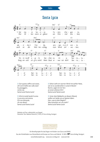 Santa Lucia
Italien
™™
™™
3
4

1. Sul
Der
C
ma
Sil
re
ber
-
- -
luc
stern
G7/
ci
er
D
- ca
glänzt
-
-
l’a
am
Dm7
stro
Him
G7
- d’ar
mel
-
gen
dro
C6
- to,
ben,
-
-
Santa Lucia (Italien)

pla
sanft
Am7
ci
ist
- da_ è
der
-
Wel
l’on
Dm7
len
-
da,
schlag,
-
-
pro
vom
G7
spe
Wind
-
um
ro_ è_ il
- ven
wo
C6
-
to.
ben.
-
-

Steig
Ve
C6
ni
ein
-
und
te_all’
- a
zö
F6
gi
g’re
-
-
le
nicht!
- bar
Mein
G7
chet
Boot
- ta
er
- mi
war
C
- tet
-
a;
dich!
- San
San
Am7
ta
ta
-
-
Lu
Lu
-
-

ci
ci
Dm7
a!
a!
-
-
San
San
G7
ta
ta
-
-
Lu
Lu
ci
ci
G7/
-
-
C
a!
a!
C
-
-
San
San
G7
ta
ta
-
-
Lu
Lu
ci
ci
G7/
-
-
C
a!
a!
C
-
-
1. 2.
œ œ™ œ
J
œ
J
œ
J
˙ œ œ™ œ
j
œ œ ˙
œ œ œ œ œ
# ˙
n œ œ œ
œ ˙
œ œ œ œ
J œ
j ˙ œ œ œ œ
# œ ˙ œ œ œ œ œ œ
œ
œ ˙ œ œ™ œ
J
œ ˙ œ œ™ œ
J
œ ˙
2. Con questo zeffiro così soave,
oh! com’è bello star sulla nave!
Su passaggieri,
venite via;
Santa Lucia! Santa Lucia!
3. Infra le tende bandir la cena
in una sera così serena.
Chi non dimanda,
chi non desia?
Santa Lucia! Santa Lucia!
2. Schon weht ein warmer Wind mit sanfter Note,
wie ist es wunderschön in unserm Boote!
Komm, segle mit mir fort
an einen schönen Ort!
Santa Lucia! Santa Lucia!
3. Unter dem Baldachin an diesem Abend,
wollen wir beide uns an Speisen laben.
Herz, was ist dein Begehr?
Was wünschen wir uns mehr?
Santa Lucia! Santa Lucia!
Melodie und Text: volkstümlich, aus Neapel
Deutscher Text: Babette Dieterich (*1972), © Carus-Verlag, Stuttgart
www.liederprojekt.org
Ein Benefizprojekt für das Singen mit Kindern von Carus und SWR2
Aus den Kinderliedern aus Deutschland und Europa von Carus und Gabriel © 2014 CCarus-Verlag, Stuttgart
www.liederprojekt.org www.carus-verlag.com www.swr2.de 148
 
