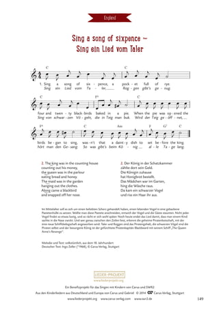 Sing a song of sixpence d
Sing ein Lied vom Taler
England
1. Sing
Sing
a
ein
song
Lied
of
vom
six
Ta
pence,
ler,
-
-
a pock
Rog
et
gen
-
-
full
gibt’s
of
ge
rye.
nug.
-
Sing
four
C
and
von
twen
schwar
ty
zen
-
-
black
Vö geln,
birds
-
-
baked
die in
in
Teig
a
man
pie.
buk.
When
Wird
C
the
der
pie
Teig
was
ge
op
öff
-
ened
net,
-
-
the
hört
birds
F6
man
be gan
den
- to
Ge
sing,
sang.
-
was
So
C
n’t
was
- that
gibt’s
a
beim
daint
Kö
Am
y
- dish
nig
-
to set
al
be
le
-
fore
Ta
G7
- the
ge
-
king.
lang.
C
4
4

C C
Sing a song of sixpence
Sing ein Lied vom Taler

F6

F
œ
J
œ
J œ
j
œ
j œ
œ
j
œ
j œ
j
œ
j
œ
j
œ
j ˙
œ
J
œ
J œ
j
œ
j œ
œ œ œ œ
j
œ
#
j ˙ œ
j œ
J
œ
J
œ
J
œ œ
J
œ
J
œ
j œ
J
œ
J œ
#
J
˙ œ
J
œ
J œ
J
œ
J
œ
J
œ
J œ
j
œ
j
œ
j œ
J
œ
J
œ
J ˙
2. The king was in the counting house
counting out his money,
the queen was in the parlour
eating bread and honey.
The maid was in the garden
hanging out the clothes.
Along came a blackbird
and snapped off her nose.
2. Der König in der Schatzkammer
zählte dort sein Geld.
Die Königin zuhause
hat Honigbrot bestellt.
Das Mädchen war im Garten,
hing die Wäsche raus.
Da kam ein schwarzer Vogel
und riss ein Haar ihr aus.
Im Mittelalter soll es sich um einen beliebten Scherz gehandelt haben, einen lebenden Vogel in eine gebackene
Pastetenhülle zu setzen. Wollte man diese Pastete anschneiden, entwich der Vogel und die Gäste staunten. Nicht jeder
Vogel findet so etwas lustig, und so rächt er sich wohl später. Noch heute endet das Lied damit, dass man einem Kind
sachte in die Nase zwickt. Und wer genau zwischen den Zeilen liest, erkennt die geheime Piratenbotschaft, mit der
eine neue Schiffsbelegschaft angeworben wird: Taler und Roggen sind das Piratengehalt, die schwarzen Vögel sind die
Piraten selbst und der besungene König ist der gefürchtete Piratenkapitän Blackbeard mit seinem Schiff „The Queen
Anne’s Revenge”.
Melodie und Text: volkstümlich, aus dem 18. Jahrhundert
Deutscher Text: Ingo Zeller (*1968), © Carus-Verlag, Stuttgart
www.liederprojekt.org
Ein Benefizprojekt für das Singen mit Kindern von Carus und SWR2
Aus den Kinderliedern aus Deutschland und Europa von Carus und Gabriel © 2014 CCarus-Verlag, Stuttgart
www.liederprojekt.org www.carus-verlag.com www.swr2.de 149
 