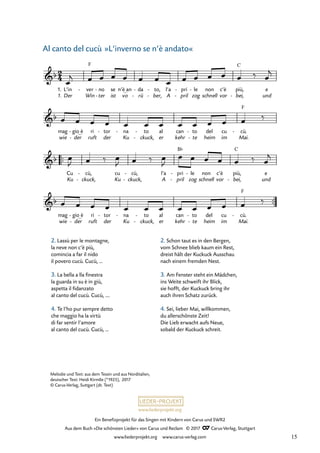 Ein Benefizprojekt für das Singen mit Kindern von Carus und SWR2
Aus dem Buch »Die schönsten Lieder« von Carus und Reclam © 2017 Carus-Verlag, Stuttgart
www.liederprojekt.org www.carus-verlag.com
Melodie und Text: aus dem Tessin und aus Norditalien,
deutscher Text: Heidi Kirmße (*1925), 2017
© Carus-Verlag, Suttgart (dt. Text)
Der Win ter
- ist vo rü
- ber,
- A pril
- zog schnell vor bei,
- und
wie der
- ruft der Ku ckuck,
- er kehr te
- heim im Mai.
™™
Ku ckuck,
- Ku ckuck,
- A pril
- zog schnell vor bei,
- und
™™
wie der
- ruft der Ku ckuck,
- er kehr te
- heim im Mai.
2
4
&b
1.
1.
L’in ver
F
- no
- se n’è_an da
- to,
- l’a pri
- le
- non c’è più,
C
e
22 Al canto del cucu
&b
mag gio_è
- ri tor
- na
- to
- al can to
- del cu cù.
F
-
&b
Cu cù,
- cu cù,
- l’a pri
B¨
- le
- non c’è più,
C
e
&b
mag gio_è
- ri tor
- na
- to
- al can to
- del cu cù.
F
-
œ
j œ œ œ œ œ œ œ œ œ œ œ œ ‰ œ
j
œ œ œ œ œ œ œ œ œ œ œ œ ‰
œ
J œ ‰ œ
J œ ‰ œ
J
œ œ œ œ œ ‰ œ
j
œ œ œ œ œ œ œ œ œ œ œ œ ‰
2. Lassù per le montagne,
la neve non c’è più,
comincia a far il nido
il povero cucù. Cucù, …
3. La bella a lla finestra
la guarda in su è in giù,
aspetta il fidanzato
al canto del cucù. Cucù, .…
4. Te l’ho pur sempre detto
che maggio ha la virtù
di far sentir l’amore
al canto del cucù. Cucù, …
»L‘inverno se n‘è andato«
2. Schon taut es in den Bergen,
vom Schnee blieb kaum ein Rest,
dreist hält der Kuckuck Ausschau
nach einem fremden Nest.
3. Am Fenster steht ein Mädchen,
ins Weite schweift ihr Blick,
sie hofft, der Kuckuck bring ihr
auch ihren Schatz zurück.
4. Sei, lieber Mai, willkommen,
du allerschönste Zeit!
Die Lieb erwacht aufs Neue,
sobald der Kuckuck schreit.
Al canto del cucù
15
 