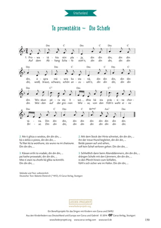 Ta prowatákia d Die Schafe
Griechenland
1. Pro
Auf
wa
dem
- tá
Ab
Dm
- kia
hang
-
-
stin
Scha
C
pla
fe
-
ja,
steh’n,
Dm
- din
din
din
din
C
din,
din,
Dm
din
din
din
din
C
din,
din,
Dm
weiß,
á spra
braun,
- má
schwarz,
Dm
wra
schön
- ka
an
C
sta
zu
-
-
ná,
seh’n,
Dm
-
-
din
din
din
din
C
din,
din,
Dm
din
din
din
din
C
din.
din.
Dm
Wo
Wei
skun
den
-
-
pé
auf
C7
ra
der
- sta
grü
li
nen
-
wá
Wie
Dm
- dhia
se,
-
kä
von
sta
den
prás
Höh’n
C7
si
weht
- na
ei
- chor
ne
-
-
tá
Bri
Dm
ria.
se.
-
-
Din
Din
din
din
C
din,
din,
Dm
din
din
din
din
C
din
din
B¨Œ„Š7
din
din
din
din
Am7
din
din
din.
din.
Dm
2
4
b
Ta prowatákia
Die Schafe
b
b
b
œ
j
œ
j œ™
j œ
r
œ
j
œ
j
œ
œ
j
œ
j œ œ
j
œ
j
œ
œ
j
œ
j œ™
j œ
r
œ
j
œ
j
œ
œ
j
œ
j
œ œ
j
œ
j
œ œ
j œ
J œ™
J
œ
R
œ
j
œ
j
œ œ œ
j œ
j œ
J œ™
J
œ
R
œ
j
œ
j
œ œ œ
j œ
j
œ
j œ œ
j
œ
j œ™
j
œ
r
œ
j
œ
j
œ
2. Me ti glitza o woskos, din din din, …
kä o skilos o pistos, din din din, …
Ta filan kä ta woithune, sto wuno na mi chatoune.
Din din din, …
3. Kässan erthi to vradaki, din din din, …
pai kathe prowataki, din din din, …
Mes ti stani na chothi kä glika na kimithi.
Din din din, …
2. Mit dem Stock der Hirte schreitet, din din din, …
ihn der treue Hund begleitet, din din din, …
Beide passen auf und sehen,
soll kein Schaf verloren gehen. Din din din, …
3. Schließlich dann beim Abenddämmern, din din din, …
drängen Schafe mit den Lämmern, din din din, …
in den Pferch hinein zum Schlafen,
fühl’n sich sicher wie im Hafen. Din din din, …
Melodie und Text: volkstümlich
Deutscher Text: Babette Dieterich (*1972), © Carus-Verlag, Stuttgart
www.liederprojekt.org
Ein Benefizprojekt für das Singen mit Kindern von Carus und SWR2
Aus den Kinderliedern aus Deutschland und Europa von Carus und Gabriel © 2014 CCarus-Verlag, Stuttgart
www.liederprojekt.org www.carus-verlag.com www.swr2.de 150
 