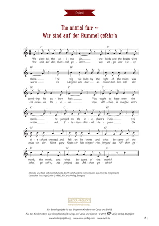 The animal fair d
Wir sind auf den Rummel gefahr’n
England
We
Wir
went
sind
C
to
auf
the
den
an
Rum
i
mel
-
-
mal
ge
- fair,
fahr’n,
-
the
wo
birds
Vö
C
and
gel
-
the
und
beasts
Tie
were
re
-
there.
war’n.
G7
The
Es kämmte
big
G7
ba
sich dort
boon
- by the
an
light
mond
of
hel
-
the
lem
-
moon
Ort
was
der
comb
rot
G7
ing
brau
-
-
his
ne
-
au
Pa
burn
vi
-
-
hair.
an.
_
C
-
You
Das Äff
ought
C
to
chen,
-
have
es
seen
machte
the
sich’s
monk,
schön
C
he
auf
jumped
E
C
on
le
-
the
fants
-
el
Rüs
e
sel
-
- be
phant’s
- trunk.
quem.
G7
-
_
The
Da
el
muss
G7
e
te
-
- der
phant
-
Riese
sneezed and
ganz
fell
fürch
on
ter
-
his
lich
- niesen!
knees and
Hat
what
jemand
G7
be
das
came
Äff
- of
chen
-
the
ge -
monk,
sehn,
C
the
ge
monk,
seh’n,
-
and
hat
what
_
jemand
G7
be
das
came
Äff
-
_
of
chen
-
the
ge
_
monk?
seh’n?
C
-
6
8

The Animal fair





œ
j œ
j
œ
j
œ
j
œ
j
œ
j
œ
j œ™ œ
j ‰ œ
j œ
j
œ
j
œ
j
œ œ
j
œ™ œ
j ‰ œ
J œ œ
J œ
j
œ
j
œ
j œ
J
œ
J
œ
J œ œ
j
œ
j
œ
j
œ
j œ œ
j œ™ œ
j ‰ œ
j œ
j
œ
j
œ
j œ œ
j
œ™ œ
j ‰
œ
j œ
j
œ
j
œ
j
œ
j
œ
j
œ
j œ™ œ
j ‰ œ
J
œ
J
œ
J
œ
J œ œ
j œ
J
œ
J
œ
J œ œ
j
œ œ
j
œ
j
œ
j œ
J
œ œ
j œ
œ
j œ œ
j
œ
j
œ
j
œ
j
œ
‰ Œ™
Melodie und Text: volkstümlich, Ende des 19. Jahrhunderts von Seeleuten aus Amerika mitgebracht
Deutscher Text: Ingo Zeller (*1968), © Carus-Verlag, Stuttgart
www.liederprojekt.org
Ein Benefizprojekt für das Singen mit Kindern von Carus und SWR2
Aus den Kinderliedern aus Deutschland und Europa von Carus und Gabriel © 2014 CCarus-Verlag, Stuttgart
www.liederprojekt.org www.carus-verlag.com www.swr2.de 151
 