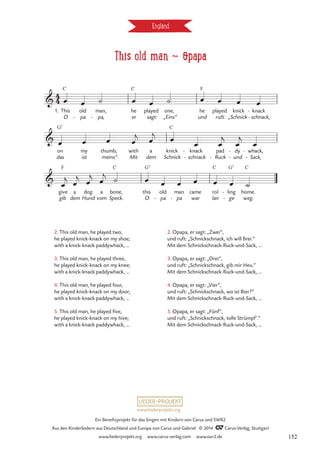 This old man d opapa
England
C C F
G7 C
F C G7 C G7 C
4
4

1. This
O
old
pa
-
man,
pa,
-
he
er
played
sagt:
one,
„Eins“
he
und
played
ruft:
knick
„Schnick
knack
schnack,
-
-
This old man

on
das
my
ist
thumb;
meins“. Mit
with a
dem
knick
Schnick
knack
schnack
-
-
pad
Ruck
-
dy
und
-
-
whack,
Sack,
-
-

gib
give a
dem
dog
Hund
a
vom
bone,
Speck.
this
O
old
pa
-
man
pa
-
came
war
rol
lan
ling
ge
-
-
home.
weg.
œ œ ˙ œ œ ˙ œ œ œ œ
œ œ œ œ
j œ
j
œ œ œ
j
œ
j
œ
œ
j œ
j
œ
j
œ
j ˙ œ œ œ œ œ œ ˙
2. This old man, he played two,
he played knick-knack on my shoe;
with a knick-knack paddywhack, …
3. This old man, he played three,
he played knick-knack on my knee;
with a knick-knack paddywhack, …
4. This old man, he played four,
he played knick-knack on my door;
with a knick-knack paddywhack, …
5. This old man, he played five,
he played knick-knack on my hive;
with a knick-knack paddywhack, …
2. Opapa, er sagt: „Zwei”,
und ruft: „Schnickschnack, ich will Brei.”
Mit dem Schnickschnack-Ruck-und-Sack, …
3. Opapa, er sagt: „Drei”,
und ruft: „Schnickschnack, gib mir Heu.”
Mit dem Schnickschnack-Ruck-und-Sack, …
4. Opapa, er sagt: „Vier”,
und ruft: „Schnickschnack, wo ist Bier?”
Mit dem Schnickschnack-Ruck-und-Sack, …
5. Opapa, er sagt: „Fünf”,
und ruft: „Schnickschnack, tolle Strümpf’.”
Mit dem Schnickschnack-Ruck-und-Sack, …
www.liederprojekt.org
Ein Benefizprojekt für das Singen mit Kindern von Carus und SWR2
Aus den Kinderliedern aus Deutschland und Europa von Carus und Gabriel © 2014 CCarus-Verlag, Stuttgart
www.liederprojekt.org www.carus-verlag.com www.swr2.de 152
 