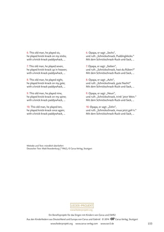 6. This old man, he played six,
he played knick-knack on my sticks;
with a knick-knack paddywhack, …
7. This old man, he played seven,
he played knick-knack up in heaven;
with a knick-knack paddywhack, …
8. This old man, he played eight,
he played knick-knack on my gate;
with a knick-knack paddywhack, …
9. This old man, he played nine,
he played knick-knack on my spine;
with a knick-knack paddywhack, …
10. This old man, he played ten,
he played knick-knack once again;
with a knick-knack paddywhack, …
6. Opapa, er sagt: „Sechs”,
und ruft: „Schnickschnack, Puddingklecks.”
Mit dem Schnickschnack-Ruck-und-Sack, …
7. Opapa, er sagt: „Sieben”,
und ruft: „Schnickschnack, hast du Rüben?”
Mit dem Schnickschnack-Ruck-und-Sack, …
8. Opapa, er sagt: „Acht”,
und ruft: „Schnickschnack, gute Nacht!”
Mit dem Schnickschnack-Ruck-und-Sack, …
9. Opapa, er sagt: „Neun”,
und ruft: „Schnickschnack, trink’ jetzt Wein.”
Mit dem Schnickschnack-Ruck-und-Sack, …
10. Opapa, er sagt: „Zehn”,
und ruft: „Schnickschnack, muss jetzt geh’n.”
Mit dem Schnickschnack-Ruck-und-Sack, …
Melodie und Text: mündlich überliefert
Deutscher Text: Maik Brandenburg (*1962), © Carus-Verlag, Stuttgart
www.liederprojekt.org
Ein Benefizprojekt für das Singen mit Kindern von Carus und SWR2
Aus den Kinderliedern aus Deutschland und Europa von Carus und Gabriel © 2014 CCarus-Verlag, Stuttgart
www.liederprojekt.org www.carus-verlag.com www.swr2.de 153
 