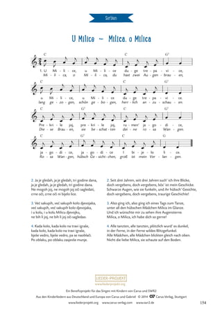 U Milice d Milica, o Milica
Serbien
1. U
Mi
C
Mi
li
-
li
ca,
-
-
ce,
o
- u
Mi
Mi
li
-
li
ca,
-
-
ce
du
- du
hast
C
ge
zwei
- tre
Au
pa
gen
-
-
vi
brau
G7
-
-
ce,
en,
-
-
u
lang
C
Mi
ge
li
zo
-
-
ce,
gen,
-
-
u
schön
Mi
ge
li
bo
-
-
ce
gen,
-
-
du
herr
C
ge
lich
-
-
tre
an
pa
zu
-
-
vi
schau
G7
-
-
ce.
en.
-
-
Pre
Die
C
kri
se
-
-
le
Brau
- joj,
en,
-
pre
sie
G7
kri
be
- le
schat
-
-
joj,
ten
-
ru
dei
C
men’
ne
-
-
ja
ro
go
sa
-
-
di
Wan
G7
- ce,
gen.
-
-
ja
Ro
C
go
sa
-
-
di
Wan
- ce,
gen,
-
-
ja
hübsch
G7
go
Ge
- di
sicht
-
-
ce
chen,
-
-
I
groß
C
bi
ist
je
mein
- lo
Ver
- li
lan
G
-
ce.
gen.
-
-
2
4

U Milice
Milica, oh Milica



œ
J
œ
J
œ
j
œ
j œ
j
œ
j
œ
j
œ
j
œ
j œ
j
œ
j œ
j œ œ
œ
J
œ
J
œ
j
œ
j œ
j
œ
j
œ
j
œ
j
œ
j œ
j
œ
j œ
j
œ œ
œ
j œ
j
œ
j œ
j œ
j
œ
j
œ
j
œ
j
œ
j œ
j
œ
j œ
j œ œ
œ
j œ
j
œ
j œ
j
œ
j
œ
j
œ
j
œ
j
œ
j œ
j
œ
j œ
j
œ œ
2. Seit drei Jahren, seit drei Jahren such’ ich ihre Blicke,
doch vergebens, doch vergebens, bös’ ist mein Geschicke.
Schwarze Augen, wie sie funkeln, und ihr hübsch’ Gesichte,
doch vergebens, doch vergebens, traurige Geschichte!
3. Also ging ich, also ging ich eines Tags zum Tanze,
unter all den hübschen Mädchen Milica im Glanze.
Und ich wünschte mir zu sehen ihre Augensterne.
Milica, o Milica, ich habe dich so gerne!
4. Alle tanzten, alle tanzten, plötzlich wurd’ es dunkel,
in der Ferne, in der Ferne wildes Blitzgefunkel.
Alle Mädchen, alle Mädchen blickten gleich nach oben.
Nicht die liebe Milica, sie schaute auf den Boden.
2. Ja je gledah, ja je gledah, tri godine dana,
ja je gledah, ja je gledah, tri godine dana.
Ne mogoh joj, ne mogoh joj oci sagledati,
crne oci, crne oci ni bijelo lice.
3. Vec sakupih, vec sakupih kolo djevojaka,
vec sakupih, vec sakupih kolo djevojaka,
i u kolu, i u kolu Milicu djevojku,
ne bih li joj, ne bih li joj oci sagledao.
4. Kada kolo, kada kolo na travi igraše,
kada kolo, kada kolo na travi igraše,
bješe vedro, bješe vedro, pa se naoblaci.
Po oblaku, po oblaku zasjevše munje.
ˇ
ˇ ˇ
´ ´
´ ´
ˇ
ˇ
www.liederprojekt.org
Ein Benefizprojekt für das Singen mit Kindern von Carus und SWR2
Aus den Kinderliedern aus Deutschland und Europa von Carus und Gabriel © 2014 CCarus-Verlag, Stuttgart
www.liederprojekt.org www.carus-verlag.com www.swr2.de 154
 