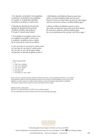 5. Alle Mädchen, alle Mädchen flüsterten ganz leise:
„Milica, verrücktes Mädchen! Oder bist du weise?
Schaust ins Gras mit trübem Blick, als wärst du voller Klagen,
statt mit uns hinauf zu schau’n, wo Blitze Wolken jagen.“
6. Milica, ja, Milica, das Mädchen sprach zu ihnen:
„Bin weder verrückt noch weise, kann nicht damit dienen.
Bin auch keine wilde Fee, will keine Wolken jagen,
bin nur ein bescheidnes Kind und hab‘ nicht viel zu sagen.“
Dieses Lied ist ein vertontes lyrisches Gedicht. Auf Deutsch braucht man für die gleiche Geschichte nur 6 Strophen.
Die Geschichte erzählt von einer Freundschaft zwischen einem Jungen und einem Mädchen aus einer Zeit, in der
Mädchen nur schön und brav sein sollten. Heute schätzen wir ganz verschiedene Eigenschaften an Mädchen
und Jungen. In jedem Fall ist es schön zu wissen, was andere an einem mögen.
Melodie und Text: volkstümlich
Deutscher Text: Babette Dieterich (*1972), © Carus-Verlag, Stuttgart
Von den Vokalhelden der Berliner Philharmoniker für das Liederprojekt gesungen.
5. Sve djevojke, sve djevojke k nebu pogledaše,
sve djevojke, sve djevojke k nebu pogledaše,
al’ ne gleda, al’ ne gleda Milica djevojka,
vec preda se, vec preda se u zelenu travu.
6. Djevojke joj, djevojke joj tiho govoriše,
djevojke joj, djevojke joj tiho govoriše:
„Oj Milice, oj Milice, naša drugarice!
Il’ si luda, il’ si luda ili odvec mudra.“
7. Te sve gledaš, te sve gledaš u zelenu travu,
te sve gledaš, te sve gledaš u zelenu travu,
a ne gledaš, a ne gledaš sa nama u oblake,
dje se munje, dje se munje viju po oblaku.
8. „Nit’ sam luda, nit’ sam luda nit’ odviše mudra,
nit’ sam luda, nit’ sam luda nit’ odviše mudra.
Nit’ sam vila, nit’ sam vila da zbijam oblake,
vec djevojka, vec djevojka da gledam preda se.“
´ ´
´ ´
´
Kleine Aussprachehilfe:
c = ts
c = „tsch“ wie in „Tschüss“
c = „tch“ wie in „Brötchen“
š = „sch“ wie in „Schule“
h = „ch“ wie in „ach“
s = stimmloses „ß“
v = stimmloses „w“ wie in „Vase“
´
ˇ
www.liederprojekt.org
Ein Benefizprojekt für das Singen mit Kindern von Carus und SWR2
Aus den Kinderliedern aus Deutschland und Europa von Carus und Gabriel © 2014 CCarus-Verlag, Stuttgart
www.liederprojekt.org www.carus-verlag.com www.swr2.de 155
 