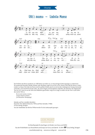Ušt‘i mamo d Liebste Mama
Osteuropa
™™
mein Herz ist
4
4
bb Gm
Liebs
U št’i
te
-
- ma
Ma
mo
ma,
-
-
dikh
schau
Cm7
tu
doch
pre
zu
ma,
mir,
D7
schau
ka na
mich
- me
an, sonst
ca
ˇ
Ušťi mamo dikh tu pre ma
Liebste Mama
bb
me
ster
Gm6
be
ra
-
-
va.
ich.
-
™™ ™™
Gm
Bo
Denn
me
ich
D7/A
som
ge
Gm/B¨
tu
hör
Cm7
-
ma
nur
- ri,
zu
- tu
dir,
ma
zu
-
dir,
ri,
D7
-
bb
D7
tu
ach,
ma
Ma
- ri
ma,
-
- schau
cha
ˇ
Gm
doch
jo
- ri
zu
-
mir,
ro
Gm/
ma
zu
F
- ni.
mir.
ˇ
-
E¨Œ„Š7
Dein
O
Ro
ji
ma
lo
-
-
-
bb
mäd
du
Cm6
chen
khal
-
-
ver
man,
misst
du
- dich
khal
-
sehr,
man
D7
ca
ˇ pal e
schwer.
daj.
Gm6
Œ œ
J
œ
J œ
j
œ œ
j
œ œ
j œ œ™ Œ
œ
j
œ
j œ
#
j œ™
œ œ
j
œ
J
˙ Œ œ œ œ œ œ
J œ
J
œ
J œ œ
j
œ ‰ œ
j
œ
J
œ™ œ œ
J
œ
J
œ
J
œ œ
j
œ ‰ œ
j œ
j
œ™
œ œ
j
œ
j
œ
j
œ œ
#
j
œ ‰
œ
j œ
J œ œ
j
w
Die Vorfahren der Roma wanderten vor 1500 Jahren aus Indien aus, um den dortigen Eroberungszügen zu entkommen.
Als wandernde Schmiede, Händler, Musiker oder Akrobaten zogen sie von Ort zu Ort. Heute ist das Volk der Roma in vielen
Ländern zu Hause. Die Lieder der Roma sind ihre größten Schätze, durch sie sind sie über Ländergrenzen hinweg miteinander
verbunden. Und manchmal sind die Lieder, die unsere Ängste und Traurigkeiten aufgreifen, die schönsten. Der abgedruckte
Text von Ušt’i mamo ist aus der Sicht eines Mädchens geschrieben. Singt es ein Junge, so ändert sich der Text in zwei Zeilen
des zweiten Teils zu:
Bo me som tumaro, tumaro,
tumaro chavoro romano.
(im Deutschen: Romajunge)
Melodie und Text: mündlich überliefert
Deutscher Text: Babette Dieterich (*1972) und Peter Schindler (*1960)
© Carus-Verlag, Stuttgart
Von den Vokalhelden der Berliner Philharmoniker für das Liederprojekt gesungen.
www.liederprojekt.org
Ein Benefizprojekt für das Singen mit Kindern von Carus und SWR2
Aus den Kinderliedern aus Deutschland und Europa von Carus und Gabriel © 2014 CCarus-Verlag, Stuttgart
www.liederprojekt.org www.carus-verlag.com www.swr2.de 156
 