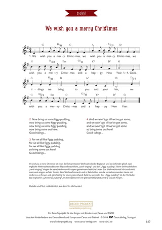We wish you a merry Christmas
england
G G C A A D
H H Em G
G
H C6 D7 G
G G D A7 D D
G D Em D G H C6 D7 G
3
4

#
1. We wish you a mer
/
ry
H
- Christ mas,
- we wish you a mer
/
ry
C©
- Christ mas,
- we
We wish you a merry Christmas

#
wish you a mer
/
ry
D©
- Christ mas
- and
/
a hap py
- New Year. 1.–4. Good

#
ti dings
- we
/H
bring to you and your kin, we
/F©

#
wish you
/F©
a mer ry
- Christ mas
- and
/
a hap py
- New Year.
œ œ œ
j œ
j
œ
j
œ
j
œ œ œ œ œ
j
œ
J
œ
j
œ
j
œ œ œ
œ œ
J
œ
J œ
J
œ
j
œ œ œ
j
œ
j œ œ œ ˙ œ
œ œ œ ˙ œ œ œ œ ˙
œ
œ œ
j
œ
j
œ
j
œ
j œ
œ œ
j
œ
j œ œ œ ˙
2. Now bring us some figgy pudding,
now bring us some figgy pudding,
now bring us some figgy pudding,
now bring some out here.
Good tidings…
3. For we all like figgy pudding,
for we all like figgy pudding,
for we all like figgy pudding
so bring some out here!
Good tidings…
4. And we won’t go till we’ve got some,
and we won’t go till we’ve got some,
and we won’t go till we’ve got some
so bring some out here!
Good tidings…
We wish you a merry Christmas ist eines der bekanntesten Weihnachtslieder Englands und es verbindet gleich zwei
englische Weihnachtstraditionen: Das weihnachtliche „carol-singing“ und den „figgy pudding“. Beim weihnachtlichen
„carol-singing“ singen die verschiedensten Gruppen gemeinsam festliche Lieder. Zur Weihnachtszeit hört und sieht
man carol-singers auf der Straße, dem Weihnachtsmarkt und in Bahnhöfen, um die vorbeikommenden Leute mit
Liedern zu erfreuen und gleichzeitig für einen guten Zweck Geld zu sammeln. Der „figgy pudding“ ist der Vorläufer
des englischen „Christmas pudding“, in den traditionell viel getrocknetes Obst gehört, so auch Feigen.
Melodie und Text: volkstümlich, aus dem 16. Jahrhundert
www.liederprojekt.org
Ein Benefizprojekt für das Singen mit Kindern von Carus und SWR2
Aus den Kinderliedern aus Deutschland und Europa von Carus und Gabriel © 2014 CCarus-Verlag, Stuttgart
www.liederprojekt.org www.carus-verlag.com www.swr2.de 157
 