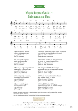 Wo pole berjosa stojala d
Birkenbaum am Hang
Russland
A F
Dm
_
A7 Dm Gm6 Gm
A7 Dm Gm6
_
Gm
_
A7 Dm
2
4
b
1. Wo
Bir
Dm
po
ken
-
le
baum
-
-
be
am
rjo
Hang,
Gm
-
ich
sa
seh’
Dm
- sto
dich
ja
ste
- la,
hen,
Dm
-
- lässt
wo po
dein
le
Haar
- ku
im
-
Wo pole berjosa
Birkenbaum am Hang
b
drja
Som
Gm
wa
mer
-
-
ja
win
-
-
sto
de
-
ja
we
- la.
hen,
-
-
Lju
lju
li,
li
-
-
lju
ja, im
-
li,
Win
- sto
de
-
-
b
ja
we
la,
hen,
-
-
lju
lju
li,
li
-
-
lju
ja, im
-
li,
Win
- sto
de
-
ja
we
- la.
hen.
-
-
œ
j
œ
j
œ
j
œ
j
œ œ
j
œ
j
œ œ œ
j
œ
j œ
J œ
j
œ
j
œ
j
œ
j
œ
j
œ œ œ™ œ
j
œ œ
j
œ
j
œ œ œ™ œ
j œ œ
j
œ
j
œ œ
2. Nekomu berjosu salomati,
nekomu kudrjawu salomati.
Ljuli, ljuli, salomati,
ljuli, ljuli, salomati.
3. Ja poidu, poidu poguljaju,
beluju berjosu salomaju.
Ljuli, ljuli, salomaju,
ljuli, ljuli, salomaju.
4. Sreschu ja s berjosy tri prutotschka,
sdelaju is nich ja tri gudotschka.
Ljuli, ljuli, tri gudotschka,
ljuli, ljuli, tri gudotschka.
5. A tschetwjortuju – balalaiku,
a tschetwjortuju – balalaiku.
Ljuli, ljuli, balalaiku,
ljuli, ljuli, balalaiku.
6. Stanu w balalaiku igrati,
stanu w balalaiku igrati.
Ljuli, ljuli, igrati,
ljuli, ljuli, igrati.
2. Niemand kommt, den jungen Stamm zu schützen,
niemand, sich den Wanderstab zu schnitzen,
ljulija, den Stab zu schnitzen,
ljulija, den Stab zu schnitzen.
3. Habe heut’ den Weg am Hang genommen,
da bist du mir grade recht gekommen,
ljulija, mir recht gekommen,
ljulija, mir recht gekommen.
4. In den grünen Wipfel will ich steigen,
schnitz drei Pfeifchen mir aus deinen Zweigen,
ljulija, aus deinen Zweigen,
ljulija, aus deinen Zweigen.
5. Will nach einem vierten Ästlein schauen,
eine Balaleika möcht’ ich bauen,
ljulija, die möcht’ ich bauen,
ljulija, die möcht’ ich bauen.
6. Meine Balaleika lass’ ich klingen,
soll dir noch zum Dank ein Liedchen bringen,
ljulija, ein Liedchen bringen,
ljulija, ein Liedchen bringen.
Melodie: überliefert, Originaltext: I. Kozlov, Deutscher Text: Heidi Kirmße (*1925), © Carus-Verlag, Stuttgart;
Transkription: Theresa Steinacker
Von den Vokalhelden der Berliner Philharmoniker für das Liederprojekt gesungen.
www.liederprojekt.org
Ein Benefizprojekt für das Singen mit Kindern von Carus und SWR2
Aus den Kinderliedern aus Deutschland und Europa von Carus und Gabriel © 2014 CCarus-Verlag, Stuttgart
www.liederprojekt.org www.carus-verlag.com www.swr2.de 158
 