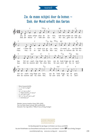 Zie, de maan schijnt door de bomen d
Sieh, der Mond erhellt den Garten
Niederlande
2
4
Zie de maan schijnt door de bomen
3
4
b
Zie,
Sieh,
de
der
maan
Mond
F
schijnt
er
door
hellt
-
de
den
Gm/F
bo
Gar
F
men,
ten,
-
-
mak
Kin
B¨6
kers,
der,
-
-
staakt
geht
uw
nun
wild
still
C7
ge
nach
-
b
raas!
Haus.
F
t’ Heer
Heu
lijk
te
-
-
a
en
F
det
vond
-
- nun
je is
_
- ge
das
C/E
ko
War
Dm
- men,
ten,
Dm
-
-
/C
t’a
heu
B¨6
vond
te
-
-
je
kommt
- van
der
Sint
Ni
C7
Nik
ko
-
-
-
b
laas.
laus.
F
Vol
Wer
ver
be -
wach
kommt
Gm7
- ting
den
- klopt
Ku
C7
ons
chen
-
hart;
fein,
F
wie
für
de
wen
koek
wird
C/E
die
krijgt, wie
Ru
A7/E
de
te
-
gard.
sein?
Dm
b
Vol
Wer
D¨7
ver
be
wach
kommt
-
-
ting
den
- klopt
Ku
ons
chen
-
hart;
fein,
F/C
wie
für
de
wen
koek
wird
Gm7
krijgt,
die
wie
Ru
C7
de
te
-
gard.
sein?
F
œ
j
œ
j œ œ œ
j œ
j
œ œ œ
j
œ
j
œ
j
œ
j
œ
j
œ
j
˙ œ
j
œ
j œ œ œ
j œ
j œ œ œ
j
œ
j
œ
j
œ
j œ
j
œ
j
˙ œ
j
œ
j œ œ œ
j
œ
j ˙ œ
j
œ
j
œ œ œ
j
œ
j
˙
œ
j
œ
j
œ
j
œ
j
œ
j œ
j ˙ œ
j
œ
j
œ œ œ
j
œ
j ˙
Melodie: Joannes Josephus Viotta (1814–1859)
Text: Jan Pieter Heyer, erstmals 1843 veröffentlicht
Deutscher Text: Ingo Zeller (*1968), © Carus-Verlag, Stuttgart
Kleine Aussprachehilfe:
z = „s“ wie in „singen“
ij = äi
oe = „u“ wie in „Uhu“
u = Vokal zwischen „ü“ und „ö“
g = „ch“ wie in „ach“
sch = „s“ mit „ch“ wie in „ach“
s = stimmloses „ß“
www.liederprojekt.org
Ein Benefizprojekt für das Singen mit Kindern von Carus und SWR2
Aus den Kinderliedern aus Deutschland und Europa von Carus und Gabriel © 2014 CCarus-Verlag, Stuttgart
www.liederprojekt.org www.carus-verlag.com www.swr2.de 159
 