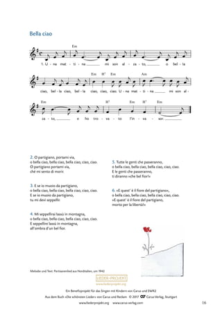 Ein Benefizprojekt für das Singen mit Kindern von Carus und SWR2
Aus dem Buch »Die schönsten Lieder« von Carus und Reclam © 2017 Carus-Verlag, Stuttgart
www.liederprojekt.org www.carus-verlag.com
2. O partigiano, portami via,
o bella ciao, bella ciao, bella ciao, ciao, ciao.
O partigiano portami via,
ché mi sento di morir.
3. E se io muoio da partigiano,
o bella ciao, bella ciao, bella ciao, ciao, ciao.
E se io muoio da partigiano,
tu mi devi seppellir.
4. Mi seppellirai lassù in montagna,
o bella ciao, bella ciao, bella ciao, ciao, ciao.
E seppellire lassù in montagna,
all’ombra d’un bel fior.
5. Tutte le genti che passeranno,
o bella ciao, bella ciao, bella ciao, ciao, ciao.
E le genti che passeranno,
ti diranno »che bel fior!«
6. »E quest’ è il fiore del partigiano«,
o bella ciao, bella ciao, bella ciao, ciao, ciao.
»E quest’ è il fiore del partigiano,
morto per la libertà!«
Em
Em H7 Em Am
Em H7 Em H7 Em
c
&
#
1. U na
- mat ti
- na
- mi son al za
- to,
- o bel Ia
-
2 Bella ciao
&
#
ciao, bel Ia
- ciao, bel Ia
- ciao, ciao, ciao. U na
- mat ti
- na
- mi son al -
&
#
za to,
- e ho tro va
- to
- I’in va
- sor.
-
œ
j œ
j œ
j œ
j
œ ™ œ
j
œ
j œ
j œ
j œ
j
œ ™ œ
j
œ
j œ
j œ
j
œ œ
j
œ
j œ œ
j
œ
j œ œ œ
J
œ
J œ
j œ
J
œ
J
œ ™ œ
J
œ
J œ
J œ
j
œ
J œ ™ œ
J œ
j
œ
j
œ
j
œ œ œ œ ˙ œ
j
Bella ciao
Melodie und Text: Partisanenlied aus Norditalien, um 1942
16
 
