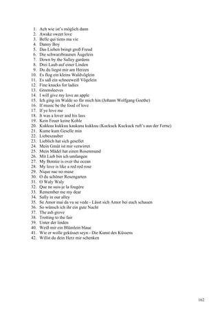 1. Ach wie ist’s möglich dann
2. Awake sweet love
3. Belle qui tiens ma vie
4. Danny Boy
5. Das Lieben bringt groß Freud
6. Die schwarzbraunen Äugelein
7. Down by the Salley gardens
8. Drei Laub auf einer Linden
9. Du du liegst mir am Herzen
10. Es flog ein kleins Waldvöglein
11. Es saß ein schneeweiß Vögelein
12. Fine knacks for ladies
13. Greensleeves
14. I will give my love an apple
15. Ich ging im Walde so für mich hin (Johann Wolfgang Goethe)
16. If music be the food of love
17. If ye love me
18. It was a lover and his lass
19. Kein Feuer keine Kohle
20. Kukkuu kukkuu kaukana kukkuu (Kuckuck Kuckuck ruft’s aus der Ferne)
21. Kume kum Geselle min
22. Liebeszauber
23. Lieblich hat sich gesellet
24. Mein Gmüt ist mir verwirret
25. Mein Mädel hat einen Rosenmund
26. Mit Lieb bin ich umfangen
27. My Bonnie is over the ocean
28. My love is like a red red rose
29. Nique nac no muse
30. O du schöner Rosengarten
31. O Waly Waly
32. Que ne suis-je la fougère
33. Remember me my dear
34. Sally in our alley
35. Se Amor mai da vu se vede - Lässt sich Amor bei euch schauen
36. So wünsch ich ihr ein gute Nacht
37. The ash grove
38. Trotting to the fair
39. Unter der linden
40. Weiß mir ein Blümlein blaue
41. Wie er wolle geküsset seyn - Die Kunst des Küssens
42. Willst du dein Herz mir schenken
162
 