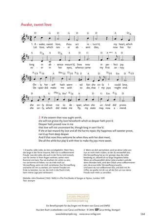 www.liederprojekt.org
Ein Benefizprojekt für das Singen mit Kindern von Carus und SWR2
Aus dem Buch »Liebeslieder« von Carus und Reclam © 2016 CCarus-Verlag, Stuttgart
www.liederprojekt.org www.carus-verlag.com
™™
™™
™™
3
4

##
1. A
Let
D
wake,
love,
- sweet
which
G
love,
nev
D
thou
er
G
-
art
ab
D
re
sent
G
-
turn’d,
dies,
D
- my
now
A
heart,
live
which
for
D/A
7. Awake, sweet love

##
long
ev
A
in
er
D/
-
A
ab
in
A
sence
her
D/
-
A
eyes,
mourn’d,
A
lives
whence
D
now
came
G
in
my
D
per
first
A sus4
fect
an
A
- joy.
noy.
D
-

##
On
De
A/C©
ly
spair
E/
-
-
her
did
H
self
make
A
- hath
me
Hm/D
seem
wish
D/F© A/
ed
to
E E
- fair:
die,
A
she
that
on
I
D
ly
my
- I
joys
D/F©
could
might
Em
love,
end:
D A/C©

##
she
she
D
on
on
ly
ly,
-
-
drove
which
G
me
did
F©m/A
to
make
Hm7
de
me
E/H
spair,
fly,
A
- when
my
she
state
D
un
may
G
kind
now
Em
- did
a
A/E
prove.
mend.
D
-
œ œ œ ˙ œ ˙ œ ˙ Œ œ œ œ
˙ œ ˙ œ ˙ œ ˙™ œ œ™ œ
j
˙™
œ œ œ ˙ œ ˙ œ
# œ œ œ
j œ
j ˙ œ ˙™
œ œ
j œ
j œ œ œ œ
# œ œ œ œ œ œ ˙™
Awake, sweet love
Melodie: John Dowland (1563–1626) in »The First Booke of Songes or Ayres«, London 1597.
Text: anonym
2. If she esteem thee now aught worth,
she will not grieve thy love henceforth which so despair hath prov’d.
Despair hath proved now in me
that love will not unconstant be, though long in vain I lov’d.
If she at last reward thy love and all the harms repair, thy happiness will sweeter prove,
rais’d up from deep despair.
And if that now thou welcome be when thou with her dost meet,
She all the while but play’d with thee to make thy joys more sweet.
1. Erwache, süße Liebe, du bist zurückgekehrt. Mein Herz,
das lange in der Ferne trauerte, lebt nun in vollkommener
Freude. Lass die Liebe, die auch in der Ferne nicht erstarb,
nun für immer in ihren Augen wohnen, woher mein
Kummer erst kam. Nur sie erschien mir schön zu sein,
nur sie konnte ich lieben, nur sie trieb mich zur
Verzweiflung, wenn sie mich zurückwies. Aus Verzweiflung
wünschte ich mir zu sterben, um meinen Freuden ein
Ende zu bereiten, nur sie, die mich in die Flucht trieb,
kann meine Lage jetzt verbessern.
2. Wenn sie dich wertschätzt, wird sie deine Liebe von
nun an nicht mehr trüben, an der du verzweifelt bist.
Die Verzweiflung hat an mir gezeigt, dass die Liebe
beständig ist, obwohl ich so lange vergebens liebte.
Wenn sie schlussendlich deine Liebe erwidert und alle
deine Wunden heilt, wird dein Glück umso vollkommener
sein, da es aus tiefer Verzweiflung erwuchs.
Und wenn du nun willkommen bist, und dich mit ihr
triffst, sie spielte mit dir nur all die Zeit um nun deine
Freude noch mehr zu versüßen.
164
 