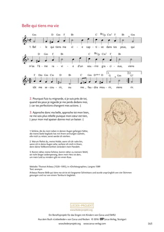 www.liederprojekt.org
Ein Benefizprojekt für das Singen mit Kindern von Carus und SWR2
Aus dem Buch »Liebeslieder« von Carus und Reclam © 2016 CCarus-Verlag, Stuttgart
www.liederprojekt.org www.carus-verlag.com
1. Bel le
- qui tiens ma vi e
- cap ti
- ve
- dans tes yeux, qui
m’as l’â me
- ra vi
- e
- d’un sou rire
- gra ci
- eux,
- viens
™™ ™™
tôt me se cou
- rir,
- ou me fau dra
- mou rir,
- viens rir.
C
b
Gm D Gm F B¨ C B¨/D Cm7 F B¨ , Gm
8. Belle qui tiens ma vie
b
D Gm F B¨ C B¨/D Cm7 F B¨
b
F Dm Gm Cm D B¨ C Gm D 4
sus D G , Gm G5
1. 2.
˙ œ œ
# œ œ ˙ œ œ œ œ œ œ ˙ ˙
œ œ
# œ œ ˙ œ œ œ œ œ œ ˙ ˙
œ œ œ œ ˙
# ˙ œ œ
n œ œ œ
# ˙ ˙ ˙
Belle qui tiens ma vie
Melodie: Thoinot Arbeau (1520–1595), in »Orchésographie«, Langres 1589
Text: anonym
Arbeaus Pavane Belle qui tiens ma vie ist ein langsamer Schreittanz und wurde ursprünglich von vier Stimmen
gesungen und nur von einem Tamburin begleitet.
2. Pourquoi fuis-tu mignarde, si je suis près de toi,
quand tes yeux je regarde je me perds dedans moi,
|: car tes perfections changent mes actions. :|
3. Approche donc ma belle, approche toi mon bien,
ne me sois plus rebelle puisque mon cœur est tien,
|: pour mon mal apaiser donne moi un baiser. :|
1. Schöne, die du mein Leben in deinen Augen gefangen hältst,
die meine Seele beglückt hat mit ihrem anmutigen Lächeln,
eile mich zu retten, sonst werde ich sterben.
2. Warum fliehst du, meine Holde, wenn ich dir nahe bin,
wenn ich in deine Augen sehe, verliere ich mich in ihnen,
denn deine Vollkommenheit verändert mein Handeln.
3. Komm näher, meine Schöne, komm näher zu meinem Wohl,
sei nicht länger widerspenstig, denn mein Herz ist dein,
um mein Leid zu mindern gib mir einen Kuss.
165
 