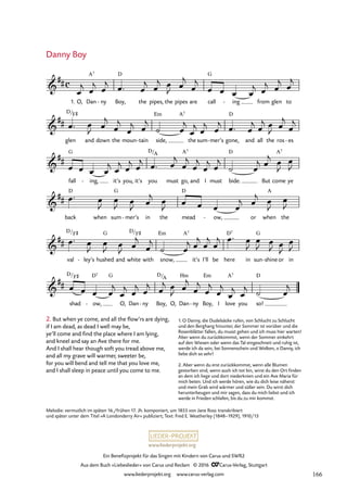 www.liederprojekt.org
Ein Benefizprojekt für das Singen mit Kindern von Carus und SWR2
Aus dem Buch »Liebeslieder« von Carus und Reclam © 2016 CCarus-Verlag, Stuttgart
www.liederprojekt.org www.carus-verlag.com
c

##
1. O, Dan
A7
ny
- Boy,
D
the pipes, the pipes are call
G
ing
- from glen to
11. Danny Boy

##
glen
D/F©
and down the moun tain
- side,
Em A7
the sum mer’s
- gone,
D
and all the ros es
-

##
fall
G
ing,
- it’s you, it’s you
D/A
must go,
A7
and I must bide.
D
But come
A7
ye

##
back
D
when sum
G
mer’s
- in the mead
D
ow,
- or when
A
the

##
val
D/F©
ley’s
- hushed
G
and white
D/F©
with snow,
Em A7
it’s I’ll be here
D7
in sun
G
shine
- or in

##
shad
D/F©
ow,
D7
-
G
O, Dan ny
- Boy,
D/A
O, Dan
Hm
ny
- Boy,
Em
I love
A7
you so!
D
œ
j œ
j œ
j œ™ œ
j œ
j œ
J œ
j
œ
j
œ œ œ œ
j œ
j œ
j œ
j
œ™ œ
J œ
j
œ
j
œ
j œ
j
˙ œ
j
œ
j œ
j œ
j œ™ œ
j œ
j œ
J œ
j
œ
j
œ œ œ œ
j œ
j œ
j œ
j œ™ œ
j
œ
j
œ
j
œ
j œ
j
˙ œ
j œ
j œ
J
œ
J
œ™ œ
J
œ
J œ
J œ
j œ
J œ œ œ œ
j œ
j œ
J
œ
J
œ™ œ
J
œ
J œ
J œ
j
œ
j
˙ œ
j œ
j
œ
j
œ
j œ™ œ
J
œ
J œ
J œ
J
œ
J
œ œ œ œ
j
œ
j œ
j œ
j œ
j œ
J œ
j
œ
j
œ
j
œ
j
œ
j œ
j ˙ œ
j
2. But when ye come, and all the flow’rs are dying,
if I am dead, as dead I well may be,
ye’ll come and find the place where I am lying,
and kneel and say an Ave there for me.
And I shall hear though soft you tread above me,
and all my grave will warmer, sweeter be,
for you will bend and tell me that you love me,
and I shall sleep in peace until you come to me.
Danny Boy
Melodie: vermutlich im späten 16./frühen 17. Jh. komponiert, um 1855 von Jane Ross transkribiert
und später unter dem Titel »A Londonderry Air« publiziert; Text: Fred E. Weatherley (1848–1929), 1910/13
1. O Danny, die Dudelsäcke rufen, von Schlucht zu Schlucht
und den Berghang hinunter, der Sommer ist vorüber und die
Rosenblätter fallen, du musst gehen und ich muss hier warten!
Aber wenn du zurückkommst, wenn der Sommer einkehrt
auf den Wiesen oder wenn das Tal eingeschneit und ruhig ist,
werde ich da sein, bei Sonnenschein und Wolken, o Danny, ich
liebe dich so sehr!
2. Aber wenn du erst zurückkommst, wenn alle Blumen
gestorben sind, wenn auch ich tot bin, wirst du den Ort finden
an dem ich liege und dort niederknien und ein Ave Maria für
mich beten. Und ich werde hören, wie du dich leise näherst
und mein Grab wird wärmer und süßer sein. Du wirst dich
herunterbeugen und mir sagen, dass du mich liebst und ich
werde in Frieden schlafen, bis du zu mir kommst.
166
 