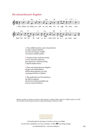www.liederprojekt.org
Ein Benefizprojekt für das Singen mit Kindern von Carus und SWR2
Aus dem Buch »Liebeslieder« von Carus und Reclam © 2016 CCarus-Verlag, Stuttgart
www.liederprojekt.org www.carus-verlag.com
Melodie: mündlich aus Frankfurt am Main vor 1856, gedruckt in »Halle der Völker« (Hrsg. O. L. Wolff), Frankfurt a. M. 1837
Text: mündlich aus dem Itzgrund (zwischen Coburg und Bamberg in Franken) vor 1808
Ach, schöns ter
- Schatz,
Dm
ver zeih
F
- es mir,
Dm
dass ich
B¨
so spät bin
C7
doch hat
Gm
die hei
C7
ße
- Lieb
F
zu dir mich noch
B¨6
da zu
C
- ge
C7
zwun
F
- gen.
-
6
8
b
1.
F
kom
F 4
sus
men,
F
-
17. Die schwarzbraunen Äugelein
b
F/A
œ
J
œ œ
j
œ œ
j œ œ
j
œ œ
j œ œ
J
œ œ œ
J
œ™ œ
œ
j œ œ
J
œ œ œ
J œ œ
J
œ œ œ
j
œ œ
J
œ œ œ
j
œ™ œ
2. Ach, schläfst du schon, wenn ich jetzt komm,
so sanft in deinem Bettchen.
So möcht ich dich gar inniglich
mit meinem Liedlein wecken.
3. Erweck ich dich, erschreck ich dich,
so tut’s mein Herz erbarmen;
gern lag ich dir, o schönster Schatz,
in deinen beiden Armen.
4. Dein zwei schwarzbraunen Äugelein,
die gar so freundlich blicken,
sollt dir daran gescheh’n ein Leid,
so sprang mein Herz in Stücken.
5. Der große Gott vom Himmelsthron,
der alles tut regieren,
der Himmel und Erd erschaffen hat,
wird uns zusammenführen.
Die schwarzbraunen Äugelein
168
 