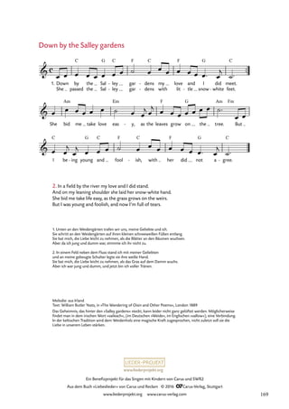 www.liederprojekt.org
Ein Benefizprojekt für das Singen mit Kindern von Carus und SWR2
Aus dem Buch »Liebeslieder« von Carus und Reclam © 2016 CCarus-Verlag, Stuttgart
www.liederprojekt.org www.carus-verlag.com
Melodie: aus Irland
Text: William Butler Yeats, in »The Wandering of Oisin and Other Poems«, London 1889
Das Geheimnis, das hinter den »Salley gardens« steckt, kann leider nicht ganz gelüftet werden. Möglicherweise
findet man in dem irischen Wort »saileach«, (im Deutschen »Weide«, im Englischen »sallow«), eine Verbindung.
In der keltischen Tradition wird dem Weidenholz eine magische Kraft zugesprochen, nicht zuletzt soll sie die
Liebe in unserem Leben stärken.
™™
Fm
c

1. Down
She
by
passed
C
the
the
Sal
Sal
G
ley
ley
C
-
-
gar
gar
F
dens
dens
C
-
-
my
with
love
lit
F
and
tle
-
I
snow
G
did
white
- feet.
meet.
C
18. Down by the Salley gardens

She bid
Am
me take love eas
Em
y,
- as the leaves
F
grow on
G
the tree.
Am
But

I
C
be ing
- young
G
and
C
fool
F
ish,
C
- with her
F
did not
G
a gree.
C
-
œ œ œ œ œ œ œ œ ˙ œ œ œ œ œ œ œ™ œ
j
˙™
œ œ œ œ œ œ ˙ œ œ
j œ
j œ œ œ œ œ œ œ ˙™
œ œ
œ œ
j
œ
j œ œ œ ˙ œ œ œ œ œ œ œ™ œ
j
˙™
2. In a field by the river my love and I did stand.
And on my leaning shoulder she laid her snow-white hand.
She bid me take life easy, as the grass grows on the weirs.
But I was young and foolish, and now I’m full of tears.
Down by the Salley gardens
1. Unten an den Weidengärten trafen wir uns, meine Geliebte und ich.
Sie schritt an den Weidengärten auf ihren kleinen schneeweißen Füßen entlang.
Sie bat mich, die Liebe leicht zu nehmen, als die Blätter an den Bäumen wuchsen.
Aber da ich jung und dumm war, stimmte ich ihr nicht zu.
2. In einem Feld neben dem Fluss stand ich mit meiner Geliebten
und an meine gebeugte Schulter legte sie ihre weiße Hand.
Sie bat mich, die Liebe leicht zu nehmen, als das Gras auf dem Damm wuchs.
Aber ich war jung und dumm, und jetzt bin ich voller Tränen.
169
 