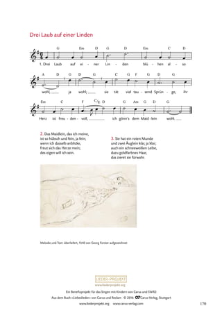 www.liederprojekt.org
Ein Benefizprojekt für das Singen mit Kindern von Carus und SWR2
Aus dem Buch »Liebeslieder« von Carus und Reclam © 2016 CCarus-Verlag, Stuttgart
www.liederprojekt.org www.carus-verlag.com
Melodie und Text: überliefert, 1540 von Georg Forster aufgezeichnet
Drei Laub auf ei
Em
ner
D
- Lin
G
den
D
- blü
Em
hen
- al
C
so
D
-
Herz
Em
ist freu
C
den
- voll,
F
-
D
ich gönn’s
G
dem
Am
Maid
G
lein
D
- wohl.
G
6
4

#
1.
G
19. Drei Laub auf einer Linden

#
wohl,
A D
¿
ja
G
wohl;
D G
¿
sie tät
C
viel
G
tau
F
send
G
- Sprün
D
ge,
G
- ihr

#
C/E
œ ˙ œ ˙ œ ˙™ ˙™
˙ œ ˙ œ
˙™ ˙
œ ˙™ ˙ œ ˙ œ ˙ œ ˙™ ˙ œ
˙ œ ˙ œ œ™ œ
J
œ ˙ œ ˙ œ œ ˙ ˙™ ˙
2. Das Maidlein, das ich meine,
ist so hübsch und fein, ja fein;
wenn ich dasselb anblicke,
freut sich das Herze mein;
des eigen will ich sein.
Drei Laub auf einer Linden
3. Sie hat ein roten Munde
und zwei Äuglein klar, ja klar;
auch ein schneeweißen Leibe,
dazu goldfarbnes Haar,
das zieret sie fürwahr.
170
 
