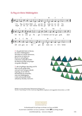 www.liederprojekt.org
Ein Benefizprojekt für das Singen mit Kindern von Carus und SWR2
Aus dem Buch »Liebeslieder« von Carus und Reclam © 2016 CCarus-Verlag, Stuttgart
www.liederprojekt.org www.carus-verlag.com
™™
1. Es
klopft
flog
an
ein
mit
kleins
sei
Wald
nem
-
vö
Schnä
C
- ge
be
-
-
lein
lein,
-
-
der
gar
Liebs
still
B¨
mit
ten
- vor
al
C
die
ler
-
Tür,
Zier:
F
Ich bin
F
so weit
C
ge
F
flo
C
- gen
- in
B¨
Kummer
F
und Sor
Dm
gen
- groß,
C
doch
still
B¨
und
F
ganz
C
ver
Dm
bor
C
- gen
- der Liebs
B¨
ten
- in
C
ihr’n Schoß.
F
c
b
F
22. Es flog ein kleins Waldvögelein
b
b
œ œ
œ œ œ œ™ œ
j œ
œ œ œ œ œ ˙ Œ
œ œ
œ œ œ œ ˙ œ œ œ œ œ œ ˙ Œ œ
œ œ œ œ œ™ œ
j œ
œ œ œ œ œ ˙™
2. »So grüß dich Gott im Herzen,
du schön’s Waldvögelein!
Vertreibst mir viel der Schmerzen,
dass du bei mir kehrst ein:
Bist du so weit geflogen
in Kummer und großer G’fahr:
Dir bleib ich g’neigt und g’wogen
mit großer Liebe gar!«
3. »Bin ich geflogen über Berg und Tal
doch mit sehr großer Müh:
und such mein Lieb ganz überall,
trag Sorg, sie sei nicht hie.
Herzlieb! Bist du vorhanden,
tröst mich Waldvögelein,
in dein schneeweiße Hände
schleuß du, Herzlieb, mich ein!«
Es flog ein kleins Waldvögelein
Melodie: aus einem Memminger Tabulaturbuch (Anfang 17. Jh.)
Text: Str. 1 trad. Anfang 17. Jh., Str. 2 und 3 aus »Tugendhaffter Jungfrauen und Junggesellen Zeitvertreiber«, um 1690
172
 