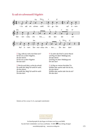 www.liederprojekt.org
Ein Benefizprojekt für das Singen mit Kindern von Carus und SWR2
Aus dem Buch »Liebeslieder« von Carus und Reclam © 2016 CCarus-Verlag, Stuttgart
www.liederprojekt.org www.carus-verlag.com
™™
Es saß ein schnee weiß
- Vö
F
ge
- lein
E5
- auf ei nem
-
Dor
Dm
nen
- sträu
- che
- lein,
- din
F
don dei
C Dm
ne!
E5
-
Auf ei nem
- Dor
Dm
nen
- sträu
- che
- lein.
- Din
F
don don!
A5
2
4

1.
Am Em/G
24. Es saß ein schneeweiß Vögelein


Em/G
‰ œ
j œ
j
œ
j œ œ œ
J
œ
J œ ‰ œ
j œ
J
œ
J
œ
J œ
J œ
J œ
j
œ œ œ
j
œ
j
œ œ œ
‰ œ
j œ
J
œ
J
œ
J œ
J œ
J œ
j
œ œ œ
j
œ
j œ Œ
Es saß ein schneeweiß Vögelein
Melodie und Text: anonym 16. Jh.,ursprünglich niederländisch
2. Sag, willst du nicht mein Bote sein?
Ich bin ein zu klein Vögelein,
din don deine!
Ich bin ein zu klein Vögelein.
Din don don!
3. Bist du auch klein, so bist du schnell.
Du weißt den Weg? Ich weiß ihn wohl,
din don deine!
Du weißt den Weg? Ich weiß ihn wohl.
Din don don!
4. Es nahm den Brief in seinen Mund
und flog mit übern Waldesgrund,
din don deine!
Und flog mit übern Waldesgrund.
Din don don!
5. Es flog vor meines Herzliebs Tür.
Schläfst oder wachst oder bist du tot,
din don deine!
Schläfst oder wachst oder bist du tot?
Din don don!
173
 