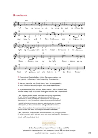 www.liederprojekt.org
Ein Benefizprojekt für das Singen mit Kindern von Carus und SWR2
Aus dem Buch »Liebeslieder« von Carus und Reclam © 2016 CCarus-Verlag, Stuttgart
www.liederprojekt.org www.carus-verlag.com
1. Ach, Liebste, tu mir kein Unrecht, und schiebe mich nicht so unhöflich weg;
ich habe dich doch so lange geliebt, vergnügt in deiner Gesellschaft.
Greensleeves war meine ganze Freude, Greensleeves war mein Vergnügen.
Greensleeves war mein Herz aus Gold, und wer als meine Lady Greensleeves?
2. Solltest du fortfahren mich so zu verachten, es erhöht nur mein Entzücken,
and trotz allem, ich bleibe ein Liebender in Gefangenschaft. Greensleeves …
3. Ach, Liebste, dass du ein Herz aus rücksichtsloser Eitelkeit besitzen musst,
so muss ich allein über deine Unaufrichtigkeit meditieren. Greensleeves …
4. Ach, Greensleeves, auf Wiedersehen, leb wohl, ich bete zu Gott du mögest wachsen,
ich werde immer deine wahre Liebe sein, komm noch einmal und liebe mich! Greensleeves …
2. If you intend thus to disdain, it does the more enrapture me,
and even so, I still remain a lover in captivity. Greensleeves …
3. Alas, my love, that you should own, a heart of wanton vanity,
so must I meditate alone upon your insincerity. Greensleeves …
4. Ah, Greensleeves, now farewell, adieu, to God I pray to prosper thee,
for I am still thy lover true, come once again and love me! Greensleeves …
Greensleeves
Melodie und Text: aus England, 16. Jh.
1. A las,
- my love you do
D
me wrong to cast
C
me off dis -
cour
H
teous
- ly;
- and I
Em
have loved you
D
so long, de -
light
C
ing
- in
H
your com
Em
pa
- ny.
- Green
G
sleeves
- was all
D
my joy,
Green
C
sleeves
- was my
H
de light.
- Green
G
sleeves
- was my
heart
D
of gold, and who
C
but my la
H
dy
- Green
Em
sleeves?
-
6
4

# Em
27. Greensleeves

#

#

#

#
œ ˙ œ œ™ œ
#
J œ ˙ œ œ™ œ
j œ ˙ œ œ™ œ
#
j œ
˙ œ
# ˙ œ ˙ œ œ™ œ
#
J œ ˙ œ œ™ œ
j œ
œ™ œ
j
œ œ
# ™ œ
#
jœ ˙ œ ˙™
˙™ œ™ œ
#
J œ ˙ œ œ™ œ
jœ
˙ œ œ™ œ
#
j œ ˙ œ
# ˙™
˙
n ™ œ™ œ
#
J œ
˙ œ œ™ œ
j œ œ™ œ
j
œ œ
# ™ œ
#
j œ ˙™ ˙
175
 