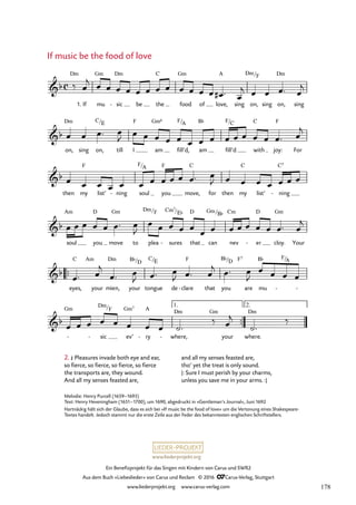 www.liederprojekt.org
Ein Benefizprojekt für das Singen mit Kindern von Carus und SWR2
Aus dem Buch »Liebeslieder« von Carus und Reclam © 2016 CCarus-Verlag, Stuttgart
www.liederprojekt.org www.carus-verlag.com
Melodie: Henry Purcell (1659–1695)
Text: Henry Heveningham (1651–1700), um 1690, abgedruckt in »Gentleman’s Journal«, Juni 1692
Hartnäckig hält sich der Glaube, dass es sich bei »If music be the food of love« um die Vertonung eines Shakespeare-­
Textes handelt. Jedoch stammt nur die erste Zeile aus der Feder des bekanntesten englischen Schriftstellers.
1.
™™
™™
2.
c
b
Dm
If mu
Gm
sic
Dm
- be the
C
food
Gm
of love,
A
sing on,
Dm/F
sing on,
Dm
sing
35. If music be the food of love
b
on,
Dm
sing on,
C/E
till I
F
am
Gm6
fill’d,
F/A
am
B¨
fill’d
F/C
with
C
joy:
F
For
b
then my
F
list’ ning
- soul
F/A
you
F
move,
C
for then my
C
list’ ning
C7
-
b
soul
Am
you
D
move
Gm
to plea
Dm/F
sures
Cm7
-
/E¨
that
D
can
Gm/B¨
nev
Cm
er
D
- cloy.
Gm
Your
b
eyes,
C Am
your mien,
Dm
your
B¨/D
tongue
C/E
de clare
F
- that you
B¨/D F7
are mu
B¨ F/
-
A
-
b
- -
Gm
sic
Dm/F
ev’
Gm7
ry
A
- - where,
Dm Gm
your where.
Dm
‰
1.
‰ œ
j œ œ œ œ œ œ œ œ œ œ œ œ œ
# ™ œ
j œ œ œ™ œ
j
œ œ œ™ œ
J œ œ œ œ œ œ œ œ œ œ œ œ œ œ™ œ
j
œ œ œ œ œ œ œ œ œ œ œ™ œ
J œ œ œ œ œ œ œ
œ œ œ œ œ œ™ œ
J
œ œ œ œ œ
œ œ œ œ œ œ œ œ™ œ
j
œ™ œ
j
œ™ œ
J œ™ œ
J œ™ œ
j œ™ œ
J
œ œ œ œ
œ œ œ œ œ œ œ œ ˙™
‰ œ
j
˙™
2. £ Pleasures invade both eye and ear,
so fierce, so fierce, so fierce, so fierce
the transports are, they wound.
And all my senses feasted are,
If music be the food of love
and all my senses feasted are,
tho’ yet the treat is only sound.
|: Sure I must perish by your charms,
unless you save me in your arms. :|
178
 