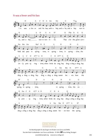 www.liederprojekt.org
Ein Benefizprojekt für das Singen mit Kindern von Carus und SWR2
Aus dem Buch »Liebeslieder« von Carus und Reclam © 2016 CCarus-Verlag, Stuttgart
www.liederprojekt.org www.carus-verlag.com
4
4

#
1. It was
D
a lov er
A
- and
C
his
D
lass,
A
with
Am
a hey,
Em
and a ho,
G
and a hey
G/H
non ni
- -
39. It was a lover and his lass

#
no,
D
and a hey
A
non
D
ni
- non
G
ni
A
- no.
D5
- That
D
o’er
F©m
the
D
green
G
corn
D
-

#
field
Em
did
Hm
pass
Em
in spring
Hm4 H
time,
E
- in spring
A
time,
D
- in spring
D
time,
G
- the

#
on
G
ly
A
- pret
C
ty
D
- ring
A 4
sus A
time,
D
- when birds
C
do
D
sing,
A 4
sus
hey
A
ding
D
a ding a ding, hey

#
ding
G
a ding a ding, hey ding
G
a ding a ding;
A
sweet
Em
lov
Hm D
ers
- love
A 4
sus
the
A

#
spring.
D5
In spring
A
time,
D
-
A D
in spring
D
time,
G
- the on
G
-

#
ly
D
pret
Em C
ty
D
- ring
A 4
sus A
time,
D
- when birds
C
do
D
sing,
A
hey ding
D
a ding a ding, hey

#
ding
G
a ding a ding, hey ding
G
a ding a ding,
A
sweet
Em
lov
Hm D
ers
- love
A 4
sus
the
A
spring.
D5
œ œ™ œ
j œ œ œ œ œ œ
j œ
j œ œ
j œ
j œ œ
J
œ
J
˙™ œ
J œ
J
œ œ
j œ
j ˙ œ œ
j
œ
j œ œ ˙
Œ œ œ œ œ œ
œ œ œ œ
˙ œ
# œ ˙ œ œ ˙ œ œ
œ œ œ œ ˙ œ œ œ œ œ œ œ
j
œ
j
œ
j
œ
j
œ
œ
œ
J œ
J œ
J œ
j
œ œ œ
J œ
j
œ
j
œ
j
œ œ œ™ œ
j
œ™ œ
j
œ œ
˙ ˙ Ó Œ œ ˙ œ œ ˙
œ ˙ œ ˙ œ œ œ œ œ œ œ
j
œ
j
œ
j
œ
j
œ
œ
œ
J
œ
J œ
J œ
j
œ œ œ
J œ
j
œ
j
œ
j
œ œ œ™ œ
j
œ™ œ
j
˙™
It was a lover and his lass
181
 