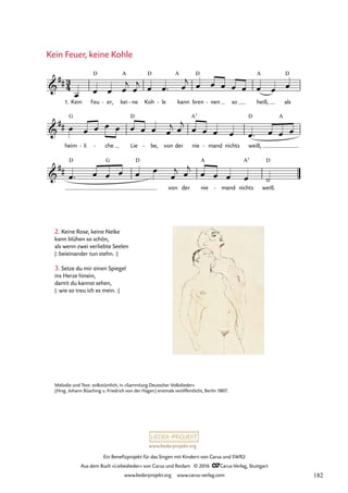 www.liederprojekt.org
Ein Benefizprojekt für das Singen mit Kindern von Carus und SWR2
Aus dem Buch »Liebeslieder« von Carus und Reclam © 2016 CCarus-Verlag, Stuttgart
www.liederprojekt.org www.carus-verlag.com
3
4

##
1. Kein Feu
D
er,
- kei
A
ne
- Koh
D
le
-
A
kann bren
D
nen
- so heiß,
A
als
D
41. Kein Feuer, keine Kohle

##
heim
G
li
- che
- Lie
D
be,
- von der nie
A7
mand
- nichts weiß,
D A

##
D G D
von der nie
A
mand
- nichts
A7
weiß.
D
œ œ œ œ
j
œ
j œ œ™ œ
j œ œ œ œ œ œ œ œ
œ œ œ œ œ œ œ œ œ
j œ
j
œ œ œ œ œ™ œ œ œ
œ™ œ œ œ œ œ
œ
j œ
j
œ œ œ œ ˙
2. Keine Rose, keine Nelke
kann blühen so schön,
als wenn zwei verliebte Seelen
|: beieinander tun stehn. :|
3. Setze du mir einen Spiegel
ins Herze hinein,
damit du kannst sehen,
|: wie so treu ich es mein. :|
Kein Feuer, keine Kohle
Melodie und Text: volkstümlich, in «Sammlung Deutscher Volkslieder»
(Hrsg. Johann Büsching u. Friedrich von der Hagen) erstmals veröffentlicht, Berlin 1807.
182
 