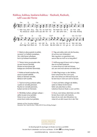 www.liederprojekt.org
Ein Benefizprojekt für das Singen mit Kindern von Carus und SWR2
Aus dem Buch »Liebeslieder« von Carus und Reclam © 2016 CCarus-Verlag, Stuttgart
www.liederprojekt.org www.carus-verlag.com
2. Ikävä on aika ja paivät on pitkät,
surutont’ en hetkeä muistakaan,
Voi, mikä lienee tullutkaan,
kun ei jo kultaani kuulukaan!
3. Toivon riemu ja autuuden aika
suruani harvoin lievittää.
Rintani on kuin järven jää
kukapa sen viimeinkin lämmittää.
4. Kotka se lenteli taivahan alla,
sorsa se souteli aalloilla.
Kulta on Saimaan rannalla,
lähteä ei tohi tuulella.
5. Tuuli on tuima ja ankarat aallot,
ruuhet on rannalla pienoiset.
Ruuhet on rannalla pienoiset,
kultani sormet on hienoiset.
6. Älä lähde, kultani, aaltojen ­
valtaan –
aallot ne pian sinut peittäisi.
Sitten ei suru mua heittäisi,
ennen kuin multa mun peittäisi.
2. Träg und endlos ziehn sich die Stunden,
ich vermiss mein Schätzelein!
Was mag denn nur geschehen sein,
warum lässt sie mich nur so lang allein?
3. Hoffnung wag ich kaum noch zu hegen,
dass ich sie bald wiederseh,
in meiner Brust ist’s kalt wie Schnee,
ach, wer wird mich wärmen am kalten See?
4. Adler fliegt empor zu den Wolken,
Enten schwimmen fern vom Land,
aber mein Schatz am Uferrand traut sich
bei dem Sturm nicht vom sich’ren Strand.
5. Hoch und höher schlagen die Wellen,
welch ein Wetter bricht herein!
Dafür wär jedes Boot zu klein,
Liebchens Hand am Ruder zu zart und fein.
6. Drum, mein Schatz, bleib lieber am Ufer
bis kein Sturm dich mehr bedroht,
küsst ich nie mehr dein Mündchen rot,
müsst ich um dich trauern bis in den Tod.
Kukkuu, kukkuu, kaukana kukkuu · Kuckuck, Kuckuck,
ruft’s aus der Ferne
Melodie und Text: finnisches Volkslied
Deutscher Text: Heidi Kirmße (*1928), 2015 © Carus-Verlag, Stuttgart
™™
D
nal la
-
™™ ™™
2
4
bb
1. Kuk
Ku
Gm
kuu,
ckuck,
-
-
kuk
ku
kuu,
ckuck
-
-
kau
ruft’s
Gm
ka
aus
- na
der
- kuk
Fer
kuu
ne
-
-
Sai
an
Cm
maan
des
- ran
schö
Gm
nen
-
-
rui
Sai
A7
maa
kut
-
-
taa;
Strand,
D
-
42. Kukkuu, kukkuu
bb
ei
doch
Cm(6)
o
liegt
le
kein
- ruuh
Boot
D
ta
am
- ran
U
Gm
nal
fer
-
-
la,
rand,
-
-
jo
das
Cm(6)
ka
die
- mi
Liebs
nun
te
-
-
kul
trü
D7
ta
ge
-
-
ni
zu
- kan
mir
Gm
nat
ans
Cm
- taa.
Land.
Gm5
-
œ
J
œ
J œ
j
œ
j œ
J
œ
R
œ
R
œ
J
œ
J œ
J
œ
J œ
J
œ
R
œ
R œ
j
œ
j
œ
œ
j
œ
r
œ
r
œ
#
j
œ
j œ
j œ
j œ œ
r
œ
r
œ
r
œ
r
œ
#
j
œ
r
œ
r œ
j
œ
j
œ
183
 