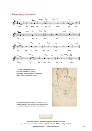 www.liederprojekt.org
Ein Benefizprojekt für das Singen mit Kindern von Carus und SWR2
Aus dem Buch »Liebeslieder« von Carus und Reclam © 2016 CCarus-Verlag, Stuttgart
www.liederprojekt.org www.carus-verlag.com
3
4

#
1. Ku
G5
me,
- kum,
G6
Ge
GŒ„Š7
sel
C/
-
G
le
-
D/G
min,
C/G
ich
G5
en -
43. Kume, kum, Geselle min

#
bi
G6
te
-
GŒ„Š7
har
C/G
te
-
D/G
din,
C/G
ich
G GŒ„Š
en
G7
bi
- -

#
te
Em/G
har te
E¨+
/
-
G
din,
G
har te
F/
-
G
din,
G5
kum,
G GŒ„Š

#
kum,
G7
o
Em /G
ku me,
E¨
-
+
/
Ge
G G
sel
- le
F/
-
G Cm6/G
min!
G5
œ œ œ œ œ ˙ œ ˙ ˙ Œ œ œ œ
œ œ ˙ œ ˙ ˙ Œ œ ˙ œ ˙
œ œ œ œ ˙ œ ˙ ˙ Œ œ ˙
œ ˙ œ œ œ œ ˙ œ ˙ ˙
U
™
2. Süßer, rosenvarwer Munt,
kum und mache mich gesunt,
kum, kum, kum und mache mich gesunt,
süßer, süßer rosenvarwer Munt.
Kume, kum, Geselle min
enbite harte din (mittelhochdeutsch): warte sehr auf dich
Melodie: Adam de la Halle (um 1240 – um 1288), um 1285
Text: nach einer Blaubeurener Klosterhandschrift, 13. Jh.
184
 