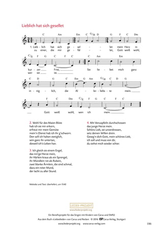 www.liederprojekt.org
Ein Benefizprojekt für das Singen mit Kindern von Carus und SWR2
Aus dem Buch »Liebeslieder« von Carus und Reclam © 2016 CCarus-Verlag, Stuttgart
www.liederprojekt.org www.carus-verlag.com
2. Wohl für des Maien Blüte
hab ich sie mir erkorn,
erfreut mir mein Gemüte
mein’n Dienst hab ich ihr g’schworn.
Den will ich halten stetiglich,
sein ganz ihr untertan,
dieweil ich’s Leben han.
3. Ich gleich sie einem Engel,
das inn’ge Herze mein,
ihr Härlein kraus als ein Sprengel,
ihr Mündlein rot als Rubein,
zwei blanke Ärmlein, die sind schmal,
dazu ein roter Mund,
der lacht zu aller Stund.
Lieblich hat sich gesellet
Melodie und Text: überliefert, um 1540
™™
zu einer, die mir ge fäl
- let,
- - Gott weiß wohl,
™™
wer sie ist.
3
4
3
2
3
4

1. Lieb lich
C
- hat sich
Am
ge sel
Em
-
C G/H D
let
G
- - mein
F
Herz
C
in
Dm
47. Lieblich hat sich gesellet

kur
C/E
zer
F
-
G
Frist,
C F C
Sie
C
lie
Am
bet
- mich
Em
ganz

in
C
nig
D
- lich,
G
- die
C
Al
Em G Am
ler
- liebs
G/
-
H
te
C
-
D
mein.
G

Gott
F
weiß
C
wohl,
Dm
wen
C/E
ich
F G
mein.
C F C
œ ˙ œ ˙ œ
˙ œ œ ˙ ˙ œ ˙ œ
œ œ œ ˙™ œ
Œ œ ˙ œ ˙ œ
œ ˙ ˙ œ œ œ™ œ
J œ ˙ ˙™
œ Œ œ ˙ œ œ ˙ ˙™ œ
Œ
4. Mit Venuspfeiln durchschossen
das junge Herze mein.
Schöns Lieb, sei unverdrossen,
setz deinen Willen drein.
Geseg’n dich Gott, mein schönes Lieb,
ich soll und muss von dir,
du siehst mich wieder schier.
186
 