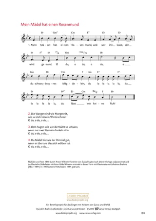 www.liederprojekt.org
Ein Benefizprojekt für das Singen mit Kindern von Carus und SWR2
Aus dem Buch »Liebeslieder« von Carus und Reclam © 2016 CCarus-Verlag, Stuttgart
www.liederprojekt.org www.carus-verlag.com
Mein Mädel hat einen Rosenmund
Melodie und Text: 1840 durch AntonWilhelmFlorentin von Zuccalmaglio nach älterer Vorlage aufgezeichnet und
in »Deutsche Volkslieder mit ihren Volks-Weisen« erstmals in dieser Form mit Klaviersatz von Johannes Brahms
(1833–1897) in »49 Deutsche Volkslieder« 1894 gedruckt.
c
bb
1. Mein Mä
B¨
del
- hat
Gm7
ei nen
- Ro
Cm
sen
- mund,
F7
- und wer
E¨
ihn küsst,
E¨
der
52. Mein Mädel hat einen Rosenmund
bb
wird
B¨
ge
F7
sund.
B¨
- O
F/A
du,
Gm
o du,
Cm/E¨
o du,
B¨
o
bb
du
Gm
schwarz brau
B¨
- nes
- Mäg
Cm
de
- lein,
F
- du
Gm
la
C7
la la la la,
F7
du
bb
la
B¨
la la la la, du
B¨5û
lässt
E¨ Cm
mir kei
B¨/F
ne
F
- Ruh!
B¨
œ œ œ œ œ
J œ
J œ™ œ
j
œ œ œ œ
j
œ
j œ œ
j
œ
j
œ™ œ
j
œ œ œ œ œ œ ˙ Œ œ œ
œ œ œ œ œ œ œ œ œ œ œ
J
œ
J
œ
J
œ
J
œ œ œ
œ
J œ
J œ
J œ
J œ œ œ œ œ
J œ
J œ œ ˙ Œ
2. Die Wangen sind wie Morgenröt,
wie sie steht überm Winterschnee!
O du, o du, o du, ...
3. Dein Augen sind wie die Nacht so schwarz,
wenn nur zwei Sternlein funkeln drin.
O du, o du, o du, ...
4. Du Mädel bist wie der Himmel gut,
wenn er über uns blau sich wölben tut.
O du, o du, o du, ...
188
 