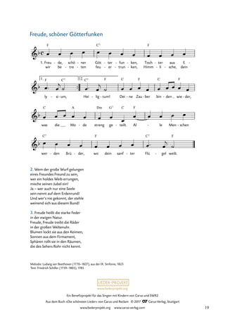 Ein Benefizprojekt für das Singen mit Kindern von Carus und SWR2
Aus dem Buch »Die schönsten Lieder« von Carus und Reclam © 2017 Carus-Verlag, Stuttgart
www.liederprojekt.org www.carus-verlag.com
Melodie: Ludwig van Beethoven (1770–1827), aus der IX. Sinfonie, 1823
Text: Friedrich Schiller (1759–1805), 1785
wir be tre
- ten
- feu er
- trun
- ken,
- Himm li
- sche,
- dein
™™
c
&b
1. Freu
F
de,
- schö ner
- Göt
C7
ter
- fun
- ken,
- Toch
F
ter
- aus E -
12 Freude, schöner Götterfunken
&b
ly
F
si
- um,
C7
- Hei
C7
lig
- tum!
F
- Dei
C
ne
- Zau
F
ber
- bin
C
den
- wie
F
der,
-
1. 2.
&b
was
C
die Mo
A
de
- streng
Dm
ge
G7
teilt.
C
- Al
F
le
- Men schen
-
&b
wer
C7
den
- Brü der,
- wo
F
dein sanf ter
- Flü
C7
gel
- weilt.
F
œ œ œ œ œ œ œ œ œ œ œ œ
œ ™ œ
j
˙ œ ™ œ
j
˙ œ œ œ œ œ œ œ œ œ
œ œ œ œ œ œ œ
œ
œ œ œ œ œ
œ œ œ œ œ œ œ œ œ ™ œ
j
˙
2. Wem der große Wurf gelungen
eines Freundes Freund zu sein,
wer ein holdes Weib errungen,
mische seinen Jubel ein!
Ja – wer auch nur eine Seele
sein nennt auf dem Erdenrund!
Und wer‘s nie gekonnt, der stehle
weinend sich aus diesem Bund!
3. Freude heißt die starke Feder
in der ewigen Natur.
Freude, Freude treibt die Räder
in der großen Weltenuhr.
Blumen lockt sie aus den Keimen,
Sonnen aus dem Firmament,
Sphären rollt sie in den Räumen,
die des Sehers Rohr nicht kennt.
Freude, schöner Götterfunken
19
 