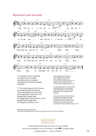 www.liederprojekt.org
Ein Benefizprojekt für das Singen mit Kindern von Carus und SWR2
Aus dem Buch »Liebeslieder« von Carus und Reclam © 2016 CCarus-Verlag, Stuttgart
www.liederprojekt.org www.carus-verlag.com
Melodie und Text: aus Schottland
Die schottische Originalversion ist auch als »My bonnie lies over the ocean« bekannt.
My bonnie is over the ocean
2. Last night as I lay on my pillow,
last night as I lay on my bed.
Last night as I lay on my pillow
I dreamed that my bonnie was dead.
Bring back …
3. The winds have gone over the ocean,
the winds have gone over the sea.
The winds have gone over the ocean
and brought back my bonnie to me.
Brought back, brought back,
O, brought back my bonnie to me, to me!
Brought back, brought back,
O, bring back my bonnie to me.
1. My bon
G
nie
- is o
C
ver
- the o
G
cean,
- my bon
G
nie
- is
o ver
- the sea.
D D7
My bon
G
nie
- is o
C
ver
- the o
G
cean,
- O,
bring
C
back my bon
D7
nie
- to me.
G
Bring back, bring
C
back, O, bring
D7
back my bon nie
- to me,
G
to me. Bring
G
back,
bring
C
back, O, bring
D7
back my bon nie
- to me!
G
3
4

#
55. My bonnie is over the ocean

# A7

#

#

#
œ
œ œ œ œ œ œ œ ˙ œ
Œ
œ
œ œ œ
œ œ œ ˙™ œ Œ
œ
œ œ œ œ œ œ œ ˙ œ
Œ
œ
œ œ œ œ œ œ ˙™ œ Œ Œ
˙™ œ Œ Œ
˙™
œ Œ œ œ œ œ œ œ œ ˙ œ ˙™
˙™ œ Œ Œ
˙™ œ Œ œ œ œ œ œ œ œ ˙™ œ Œ
1. Mein Liebling ist in der Ferne,
mein Liebling ist über’m Meer.
Mein Liebling ist in der Ferne,
o, bring meinen Liebling wieder zu mir.
Bring ihn zurück, bring ihn zurück,
o, bring meinen Liebling wieder zu mir.
2. Letzte Nacht lag ich in meinen Kissen,
letzte Nacht lag ich in meinem Bett,
letzte Nacht lag ich in meinen Kissen
und träumte mein Liebling war tot.
Bring ihn …
3. Die Winde trieben über dem Ozean,
die Winde trieben über dem Meer,
die Winde trieben über dem Ozean,
und brachten meinen Liebling zurück.
Brachten zurrück, brachten zurück,
o sie brachten meinen Liebling zurück zu mir!
190
 